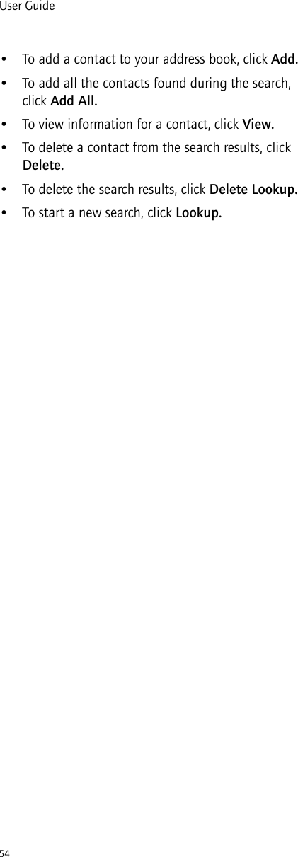 54User Guide• To add a contact to your address book, click Add.• To add all the contacts found during the search, click Add All.• To view information for a contact, click View.• To delete a contact from the search results, click Delete.• To delete the search results, click Delete Lookup.• To start a new search, click Lookup.