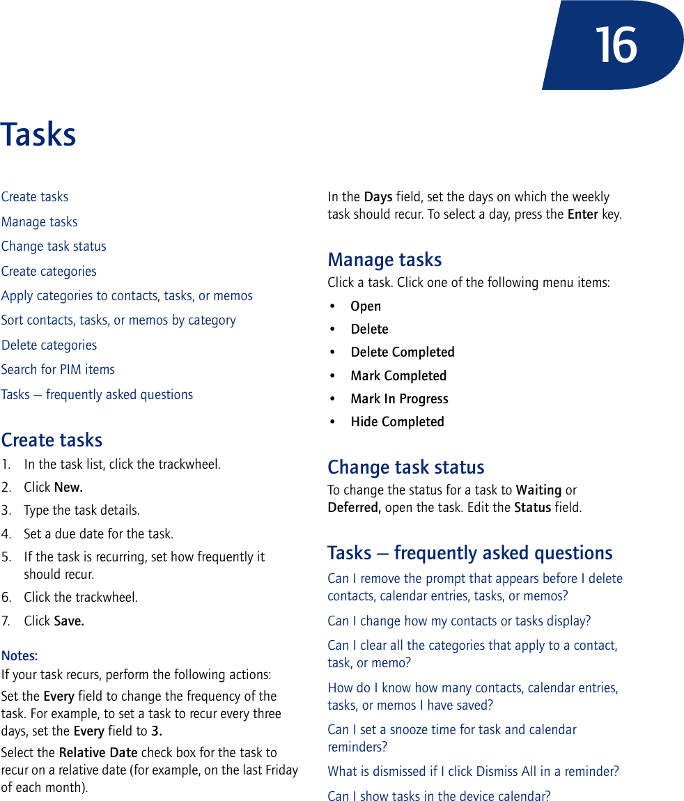 16TasksCreate tasksManage tasksChange task statusCreate categoriesApply categories to contacts, tasks, or memosSort contacts, tasks, or memos by categoryDelete categoriesSearch for PIM itemsTasks — frequently asked questionsCreate tasks1. In the task list, click the trackwheel.2. Click New.3. Type the task details.4. Set a due date for the task.5. If the task is recurring, set how frequently it should recur.6. Click the trackwheel.7. Click Save.Notes:If your task recurs, perform the following actions:Set the Every field to change the frequency of the task. For example, to set a task to recur every three days, set the Every field to 3. Select the Relative Date check box for the task to recur on a relative date (for example, on the last Friday of each month).In the Days field, set the days on which the weekly task should recur. To select a day, press the Enter key.Manage tasksClick a task. Click one of the following menu items:•Open•Delete•Delete Completed•Mark Completed•Mark In Progress•Hide CompletedChange task statusTo change the status for a task to Waiting or Deferred, open the task. Edit the Status field.Tasks — frequently asked questionsCan I remove the prompt that appears before I delete contacts, calendar entries, tasks, or memos?Can I change how my contacts or tasks display?Can I clear all the categories that apply to a contact, task, or memo?How do I know how many contacts, calendar entries, tasks, or memos I have saved?Can I set a snooze time for task and calendar reminders?What is dismissed if I click Dismiss All in a reminder?Can I show tasks in the device calendar?