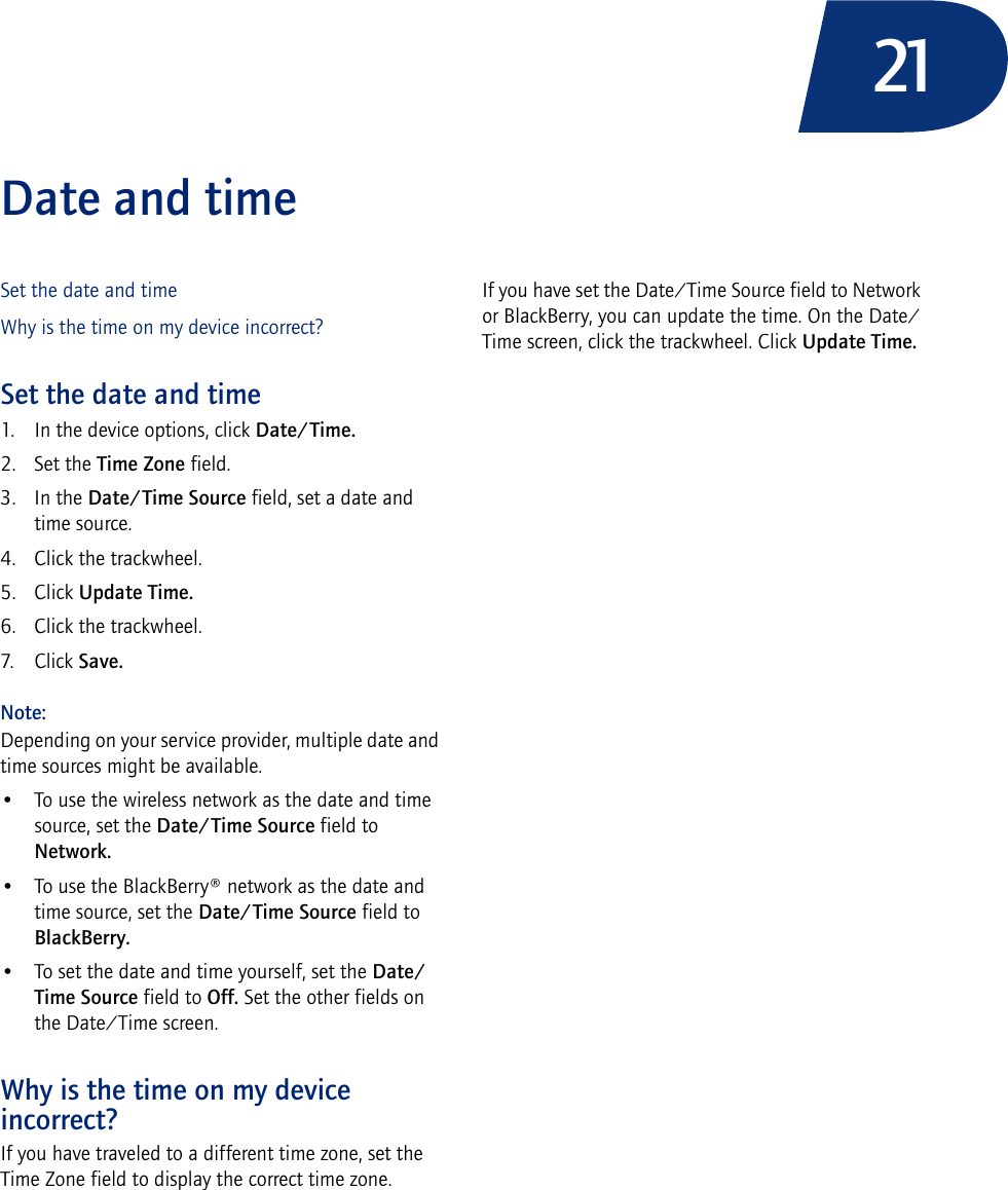 21Date and timeSet the date and timeWhy is the time on my device incorrect?Set the date and time1. In the device options, click Date/Time.2. Set the Time Zone field.3. In the Date/Time Source field, set a date and time source.4. Click the trackwheel.5. Click Update Time.6. Click the trackwheel.7. Click Save.Note: Depending on your service provider, multiple date and time sources might be available. • To use the wireless network as the date and time source, set the Date/Time Source field to Network. • To use the BlackBerry® network as the date and time source, set the Date/Time Source field to BlackBerry. • To set the date and time yourself, set the Date/Time Source field to Off. Set the other fields on the Date/Time screen. Why is the time on my device incorrect?If you have traveled to a different time zone, set the Time Zone field to display the correct time zone.If you have set the Date/Time Source field to Network or BlackBerry, you can update the time. On the Date/Time screen, click the trackwheel. Click Update Time.