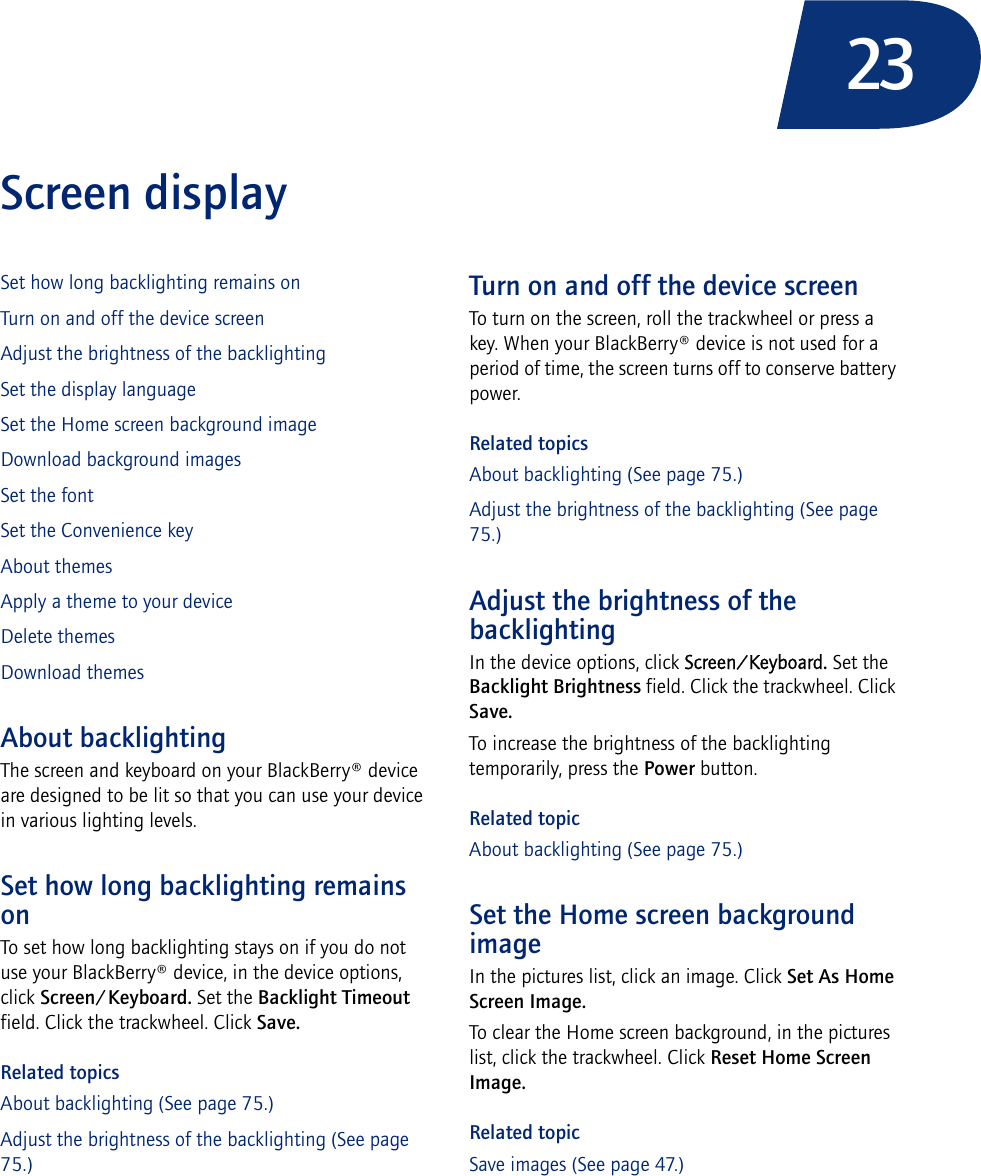 23Screen displaySet how long backlighting remains onTurn on and off the device screenAdjust the brightness of the backlightingSet the display languageSet the Home screen background imageDownload background imagesSet the fontSet the Convenience keyAbout themesApply a theme to your deviceDelete themesDownload themesAbout backlightingThe screen and keyboard on your BlackBerry® device are designed to be lit so that you can use your device in various lighting levels.Set how long backlighting remains onTo set how long backlighting stays on if you do not use your BlackBerry® device, in the device options, click Screen/Keyboard. Set the Backlight Timeout field. Click the trackwheel. Click Save.Related topicsAbout backlighting (See page 75.)Adjust the brightness of the backlighting (See page 75.)Turn on and off the device screenTo turn on the screen, roll the trackwheel or press a key. When your BlackBerry® device is not used for a period of time, the screen turns off to conserve battery power.Related topicsAbout backlighting (See page 75.)Adjust the brightness of the backlighting (See page 75.)Adjust the brightness of the backlightingIn the device options, click Screen/Keyboard. Set the Backlight Brightness field. Click the trackwheel. Click Save.To increase the brightness of the backlighting temporarily, press the Power button.Related topicAbout backlighting (See page 75.)Set the Home screen background imageIn the pictures list, click an image. Click Set As Home Screen Image. To clear the Home screen background, in the pictures list, click the trackwheel. Click Reset Home Screen Image.Related topicSave images (See page 47.)