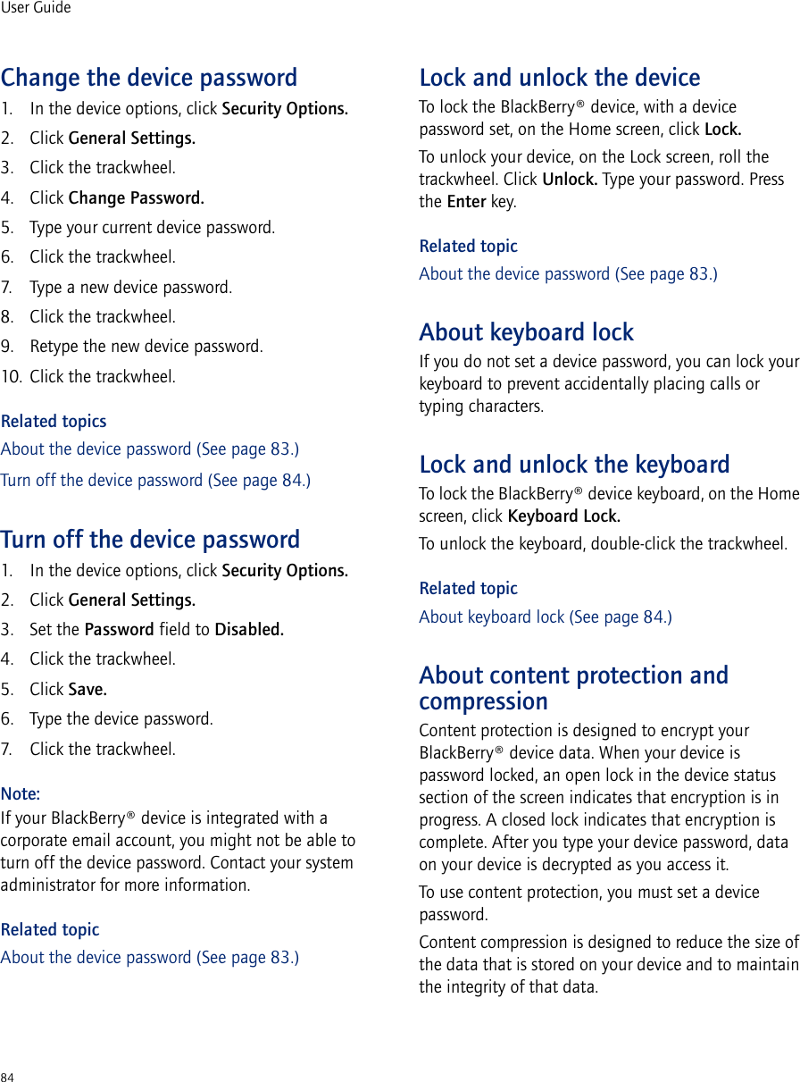 84User GuideChange the device password1. In the device options, click Security Options.2. Click General Settings.3. Click the trackwheel.4. Click Change Password.5. Type your current device password.6. Click the trackwheel.7. Type a new device password.8. Click the trackwheel.9. Retype the new device password.10. Click the trackwheel.Related topicsAbout the device password (See page 83.)Turn off the device password (See page 84.)Turn off the device password1. In the device options, click Security Options.2. Click General Settings.3. Set the Password field to Disabled.4. Click the trackwheel.5. Click Save.6. Type the device password.7. Click the trackwheel.Note:If your BlackBerry® device is integrated with a corporate email account, you might not be able to turn off the device password. Contact your system administrator for more information.Related topicAbout the device password (See page 83.)Lock and unlock the deviceTo lock the BlackBerry® device, with a device password set, on the Home screen, click Lock. To unlock your device, on the Lock screen, roll the trackwheel. Click Unlock. Type your password. Press the Enter key.Related topicAbout the device password (See page 83.)About keyboard lockIf you do not set a device password, you can lock your keyboard to prevent accidentally placing calls or typing characters.Lock and unlock the keyboardTo lock the BlackBerry® device keyboard, on the Home screen, click Keyboard Lock.To unlock the keyboard, double-click the trackwheel.Related topicAbout keyboard lock (See page 84.)About content protection and compressionContent protection is designed to encrypt your BlackBerry® device data. When your device is password locked, an open lock in the device status section of the screen indicates that encryption is in progress. A closed lock indicates that encryption is complete. After you type your device password, data on your device is decrypted as you access it.To use content protection, you must set a device password.Content compression is designed to reduce the size of the data that is stored on your device and to maintain the integrity of that data.