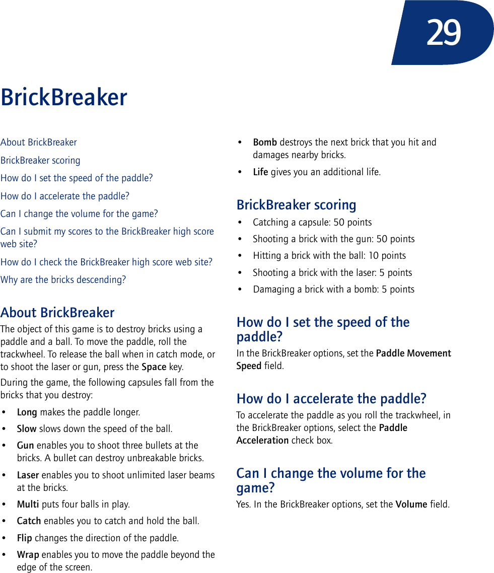 29BrickBreakerAbout BrickBreakerBrickBreaker scoringHow do I set the speed of the paddle?How do I accelerate the paddle?Can I change the volume for the game?Can I submit my scores to the BrickBreaker high score web site?How do I check the BrickBreaker high score web site?Why are the bricks descending?About BrickBreakerThe object of this game is to destroy bricks using a paddle and a ball. To move the paddle, roll the trackwheel. To release the ball when in catch mode, or to shoot the laser or gun, press the Space key.During the game, the following capsules fall from the bricks that you destroy:•Long makes the paddle longer.•Slow slows down the speed of the ball.•Gun enables you to shoot three bullets at the bricks. A bullet can destroy unbreakable bricks.•Laser enables you to shoot unlimited laser beams at the bricks.•Multi puts four balls in play.•Catch enables you to catch and hold the ball.•Flip changes the direction of the paddle.•Wrap enables you to move the paddle beyond the edge of the screen.•Bomb destroys the next brick that you hit and damages nearby bricks.•Life gives you an additional life.BrickBreaker scoring• Catching a capsule: 50 points• Shooting a brick with the gun: 50 points• Hitting a brick with the ball: 10 points• Shooting a brick with the laser: 5 points• Damaging a brick with a bomb: 5 pointsHow do I set the speed of the paddle?In the BrickBreaker options, set the Paddle Movement Speed field.How do I accelerate the paddle?To accelerate the paddle as you roll the trackwheel, in the BrickBreaker options, select the Paddle Acceleration check box.Can I change the volume for the game?Yes. In the BrickBreaker options, set the Volume field.