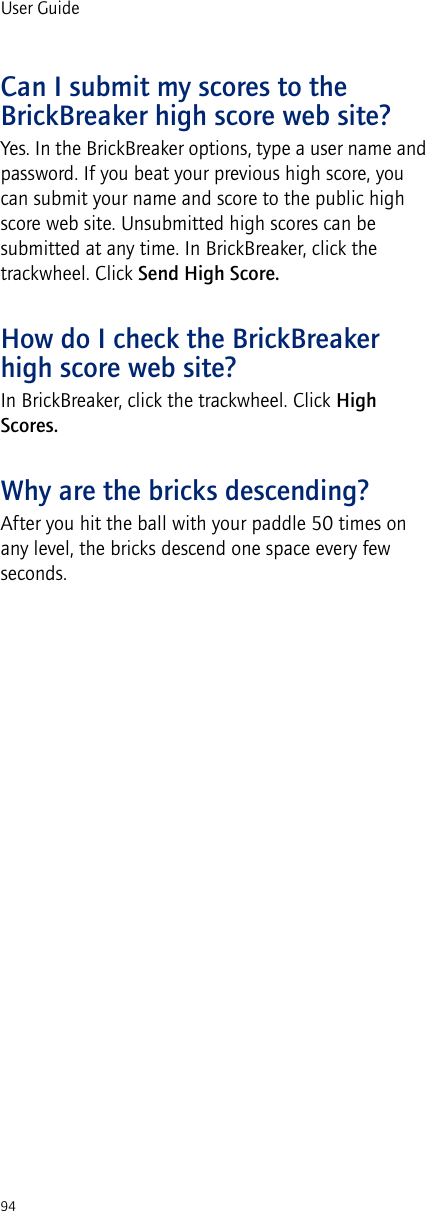 94User GuideCan I submit my scores to the BrickBreaker high score web site?Yes. In the BrickBreaker options, type a user name and password. If you beat your previous high score, you can submit your name and score to the public high score web site. Unsubmitted high scores can be submitted at any time. In BrickBreaker, click the trackwheel. Click Send High Score.How do I check the BrickBreaker high score web site?In BrickBreaker, click the trackwheel. Click High Scores. Why are the bricks descending?After you hit the ball with your paddle 50 times on any level, the bricks descend one space every few seconds.