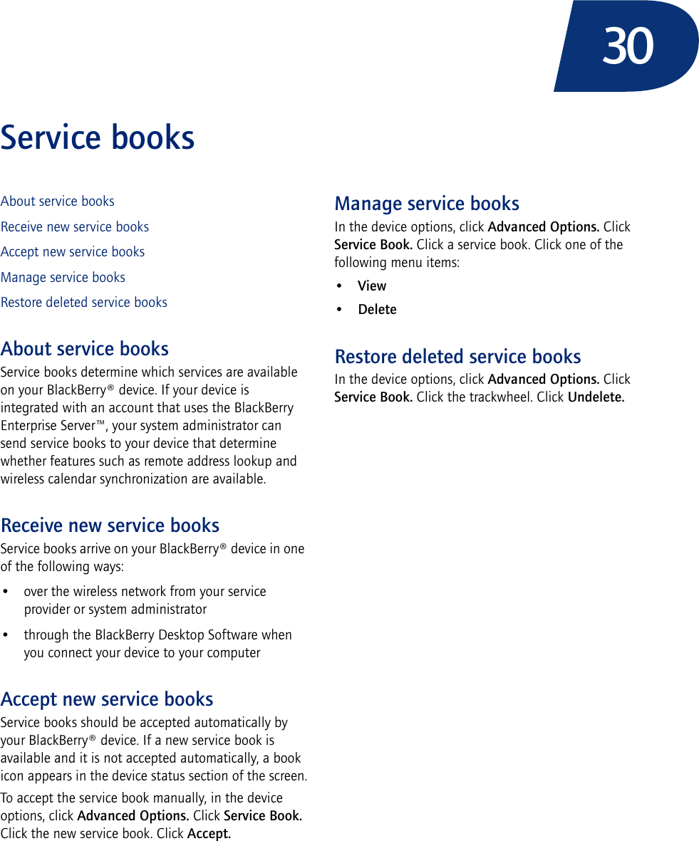 30Service booksAbout service booksReceive new service booksAccept new service booksManage service booksRestore deleted service booksAbout service booksService books determine which services are available on your BlackBerry® device. If your device is integrated with an account that uses the BlackBerry Enterprise Server™, your system administrator can send service books to your device that determine whether features such as remote address lookup and wireless calendar synchronization are available.Receive new service booksService books arrive on your BlackBerry® device in one of the following ways:• over the wireless network from your service provider or system administrator• through the BlackBerry Desktop Software when you connect your device to your computerAccept new service booksService books should be accepted automatically by your BlackBerry® device. If a new service book is available and it is not accepted automatically, a book icon appears in the device status section of the screen.To accept the service book manually, in the device options, click Advanced Options. Click Service Book. Click the new service book. Click Accept.Manage service booksIn the device options, click Advanced Options. Click Service Book. Click a service book. Click one of the following menu items:•View•DeleteRestore deleted service booksIn the device options, click Advanced Options. Click Service Book. Click the trackwheel. Click Undelete.