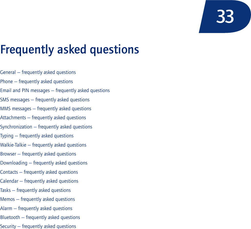 33Frequently asked questionsGeneral — frequently asked questionsPhone — frequently asked questionsEmail and PIN messages — frequently asked questionsSMS messages — frequently asked questionsMMS messages — frequently asked questionsAttachments — frequently asked questionsSynchronization — frequently asked questionsTyping — frequently asked questionsWalkie-Talkie — frequently asked questionsBrowser — frequently asked questionsDownloading — frequently asked questionsContacts — frequently asked questionsCalendar — frequently asked questionsTasks — frequently asked questionsMemos — frequently asked questionsAlarm — frequently asked questionsBluetooth — frequently asked questionsSecurity — frequently asked questions