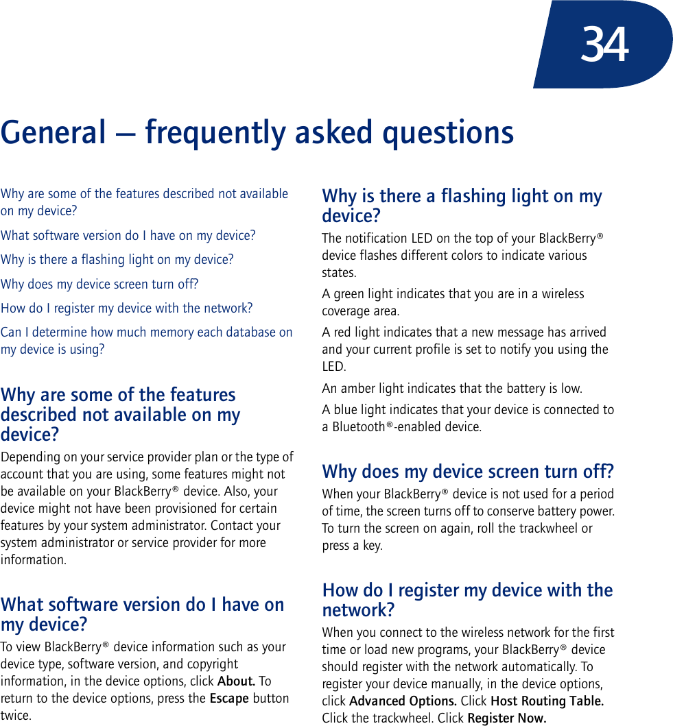34General — frequently asked questionsWhy are some of the features described not available on my device?What software version do I have on my device?Why is there a flashing light on my device?Why does my device screen turn off?How do I register my device with the network?Can I determine how much memory each database on my device is using?Why are some of the features described not available on my device?Depending on your service provider plan or the type of account that you are using, some features might not be available on your BlackBerry® device. Also, your device might not have been provisioned for certain features by your system administrator. Contact your system administrator or service provider for more information.What software version do I have on my device?To view BlackBerry® device information such as your device type, software version, and copyright information, in the device options, click About. To return to the device options, press the Escape button twice.Why is there a flashing light on my device?The notification LED on the top of your BlackBerry® device flashes different colors to indicate various states. A green light indicates that you are in a wireless coverage area.A red light indicates that a new message has arrived and your current profile is set to notify you using the LED.An amber light indicates that the battery is low.A blue light indicates that your device is connected to a Bluetooth®-enabled device.Why does my device screen turn off?When your BlackBerry® device is not used for a period of time, the screen turns off to conserve battery power. To turn the screen on again, roll the trackwheel or press a key.How do I register my device with the network?When you connect to the wireless network for the first time or load new programs, your BlackBerry® device should register with the network automatically. To register your device manually, in the device options, click Advanced Options. Click Host Routing Table. Click the trackwheel. Click Register Now.