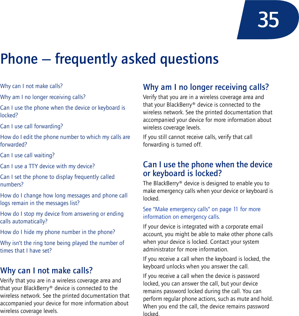 35Phone — frequently asked questionsWhy can I not make calls?Why am I no longer receiving calls?Can I use the phone when the device or keyboard is locked?Can I use call forwarding?How do I edit the phone number to which my calls are forwarded?Can I use call waiting?Can I use a TTY device with my device?Can I set the phone to display frequently called numbers?How do I change how long messages and phone call logs remain in the messages list?How do I stop my device from answering or ending calls automatically?How do I hide my phone number in the phone?Why isn’t the ring tone being played the number of times that I have set?Why can I not make calls?Verify that you are in a wireless coverage area and that your BlackBerry® device is connected to the wireless network. See the printed documentation that accompanied your device for more information about wireless coverage levels.Why am I no longer receiving calls?Verify that you are in a wireless coverage area and that your BlackBerry® device is connected to the wireless network. See the printed documentation that accompanied your device for more information about wireless coverage levels.If you still cannot receive calls, verify that call forwarding is turned off.Can I use the phone when the device or keyboard is locked?The BlackBerry® device is designed to enable you to make emergency calls when your device or keyboard is locked. See “Make emergency calls” on page 11 for more information on emergency calls.If your device is integrated with a corporate email account, you might be able to make other phone calls when your device is locked. Contact your system administrator for more information.If you receive a call when the keyboard is locked, the keyboard unlocks when you answer the call.If you receive a call when the device is password locked, you can answer the call, but your device remains password locked during the call. You can perform regular phone actions, such as mute and hold. When you end the call, the device remains password locked.
