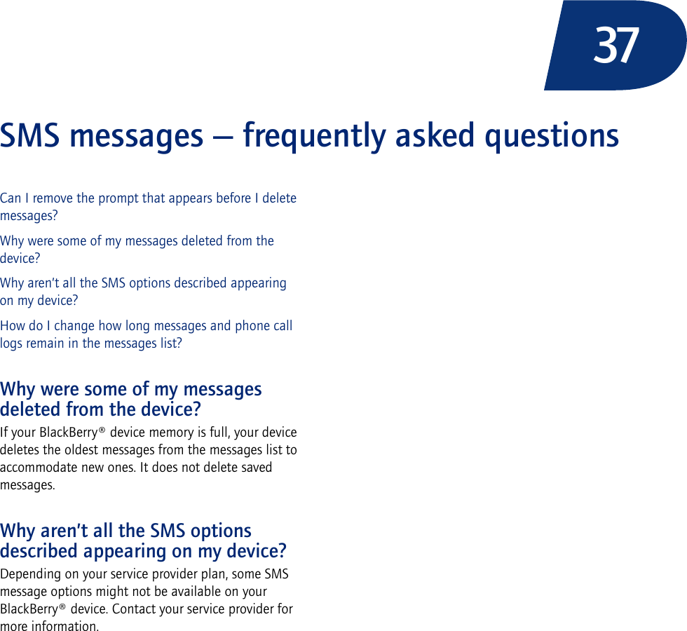 37SMS messages — frequently asked questionsCan I remove the prompt that appears before I delete messages?Why were some of my messages deleted from the device?Why aren’t all the SMS options described appearing on my device?How do I change how long messages and phone call logs remain in the messages list?Why were some of my messages deleted from the device?If your BlackBerry® device memory is full, your device deletes the oldest messages from the messages list to accommodate new ones. It does not delete saved messages.Why aren’t all the SMS options described appearing on my device?Depending on your service provider plan, some SMS message options might not be available on your BlackBerry® device. Contact your service provider for more information.
