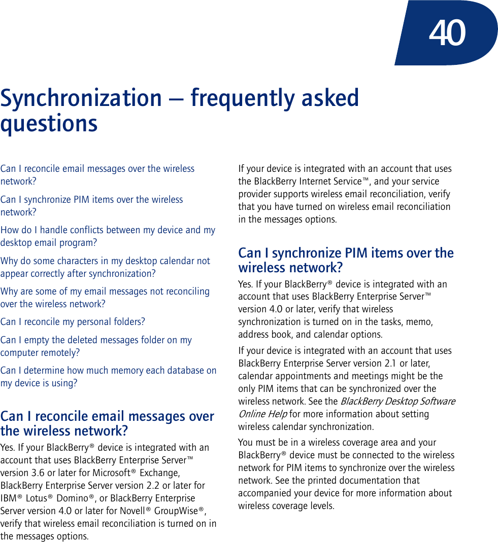 40Synchronization — frequently asked questionsCan I reconcile email messages over the wireless network?Can I synchronize PIM items over the wireless network?How do I handle conflicts between my device and my desktop email program?Why do some characters in my desktop calendar not appear correctly after synchronization?Why are some of my email messages not reconciling over the wireless network?Can I reconcile my personal folders?Can I empty the deleted messages folder on my computer remotely?Can I determine how much memory each database on my device is using?Can I reconcile email messages over the wireless network?Yes. If your BlackBerry® device is integrated with an account that uses BlackBerry Enterprise Server™ version 3.6 or later for Microsoft® Exchange, BlackBerry Enterprise Server version 2.2 or later for IBM® Lotus® Domino®, or BlackBerry Enterprise Server version 4.0 or later for Novell® GroupWise®, verify that wireless email reconciliation is turned on in the messages options.If your device is integrated with an account that uses the BlackBerry Internet Service™, and your service provider supports wireless email reconciliation, verify that you have turned on wireless email reconciliation in the messages options.Can I synchronize PIM items over the wireless network?Yes. If your BlackBerry® device is integrated with an account that uses BlackBerry Enterprise Server™ version 4.0 or later, verify that wireless synchronization is turned on in the tasks, memo, address book, and calendar options.If your device is integrated with an account that uses BlackBerry Enterprise Server version 2.1 or later, calendar appointments and meetings might be the only PIM items that can be synchronized over the wireless network. See the BlackBerry Desktop Software Online Help for more information about setting wireless calendar synchronization.You must be in a wireless coverage area and your BlackBerry® device must be connected to the wireless network for PIM items to synchronize over the wireless network. See the printed documentation that accompanied your device for more information about wireless coverage levels.