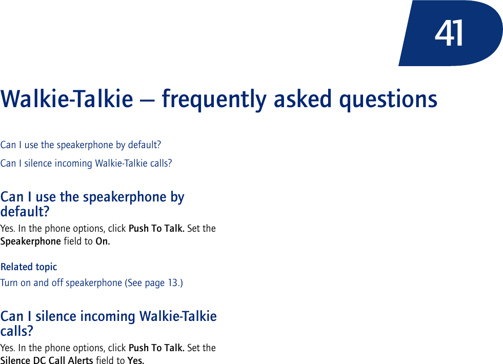 41Walkie-Talkie — frequently asked questionsCan I use the speakerphone by default?Can I silence incoming Walkie-Talkie calls?Can I use the speakerphone by default?Yes. In the phone options, click Push To Talk. Set the Speakerphone field to On.Related topicTurn on and off speakerphone (See page 13.)Can I silence incoming Walkie-Talkie calls?Yes. In the phone options, click Push To Talk. Set the Silence DC Call Alerts field to Yes.