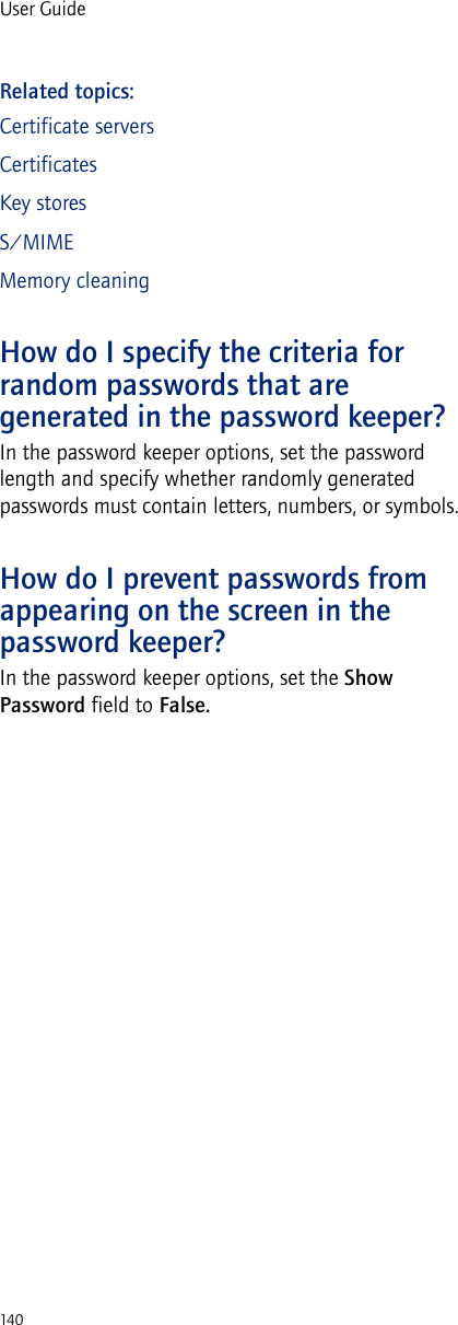 140User GuideRelated topics:Certificate serversCertificatesKey storesS/MIMEMemory cleaningHow do I specify the criteria for random passwords that are generated in the password keeper?In the password keeper options, set the password length and specify whether randomly generated passwords must contain letters, numbers, or symbols.How do I prevent passwords from appearing on the screen in the password keeper?In the password keeper options, set the Show Password field to False.