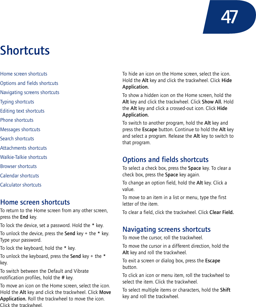 47ShortcutsHome screen shortcutsOptions and fields shortcutsNavigating screens shortcutsTyping shortcutsEditing text shortcutsPhone shortcutsMessages shortcutsSearch shortcutsAttachments shortcutsWalkie-Talkie shortcutsBrowser shortcutsCalendar shortcutsCalculator shortcutsHome screen shortcutsTo return to the Home screen from any other screen, press the End key.To lock the device, set a password. Hold the * key.To unlock the device, press the Send key + the * key. Type your password.To lock the keyboard, hold the * key.To unlock the keyboard, press the Send key + the * key. To switch between the Default and Vibrate notification profiles, hold the # key.To move an icon on the Home screen, select the icon. Hold the Alt key and click the trackwheel. Click Move Application. Roll the trackwheel to move the icon. Click the trackwheel.To hide an icon on the Home screen, select the icon. Hold the Alt key and click the trackwheel. Click Hide Application.To show a hidden icon on the Home screen, hold the Alt key and click the trackwheel. Click Show All. Hold the Alt key and click a crossed-out icon. Click Hide Application.To switch to another program, hold the Alt key and press the Escape button. Continue to hold the Alt key and select a program. Release the Alt key to switch to that program.Options and fields shortcutsTo select a check box, press the Space key. To clear a check box, press the Space key again.To change an option field, hold the Alt key. Click a value.To move to an item in a list or menu, type the first letter of the item.To clear a field, click the trackwheel. Click Clear Field.Navigating screens shortcutsTo move the cursor, roll the trackwheel.To move the cursor in a different direction, hold the Alt key and roll the trackwheel.To exit a screen or dialog box, press the Escape button.To click an icon or menu item, roll the trackwheel to select the item. Click the trackwheel.To select multiple items or characters, hold the Shift key and roll the trackwheel.
