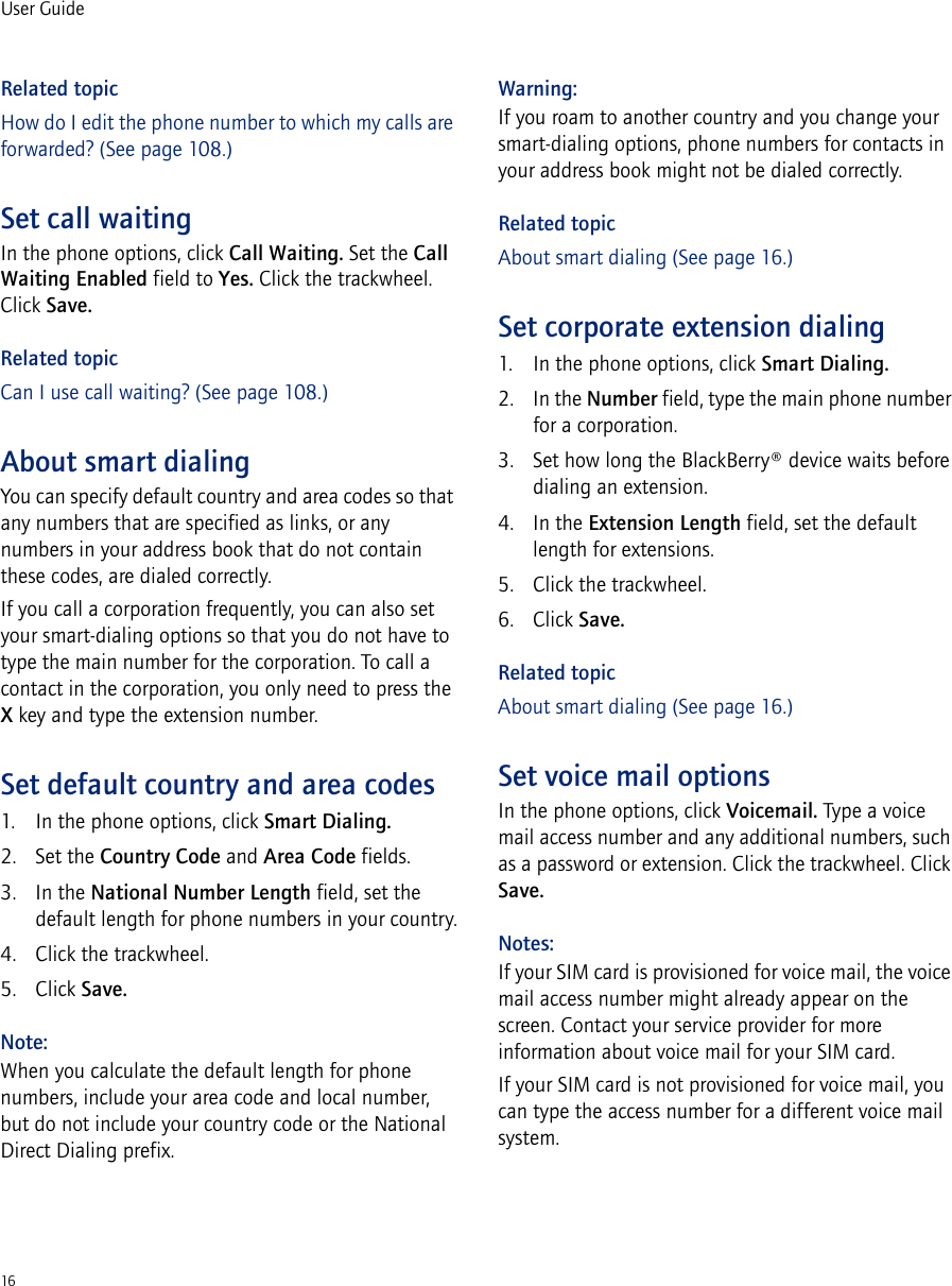 16User GuideRelated topicHow do I edit the phone number to which my calls are forwarded? (See page 108.)Set call waitingIn the phone options, click Call Waiting. Set the Call Waiting Enabled field to Yes. Click the trackwheel. Click Save.Related topicCan I use call waiting? (See page 108.)About smart dialingYou can specify default country and area codes so that any numbers that are specified as links, or any numbers in your address book that do not contain these codes, are dialed correctly.If you call a corporation frequently, you can also set your smart-dialing options so that you do not have to type the main number for the corporation. To call a contact in the corporation, you only need to press the X key and type the extension number.Set default country and area codes1. In the phone options, click Smart Dialing.2. Set the Country Code and Area Code fields. 3. In the National Number Length field, set the default length for phone numbers in your country.4. Click the trackwheel. 5. Click Save.Note:When you calculate the default length for phone numbers, include your area code and local number, but do not include your country code or the National Direct Dialing prefix.Warning:If you roam to another country and you change your smart-dialing options, phone numbers for contacts in your address book might not be dialed correctly.Related topicAbout smart dialing (See page 16.)Set corporate extension dialing1. In the phone options, click Smart Dialing.2. In the Number field, type the main phone number for a corporation.3. Set how long the BlackBerry® device waits before dialing an extension.4. In the Extension Length field, set the default length for extensions.5. Click the trackwheel.6. Click Save.Related topicAbout smart dialing (See page 16.)Set voice mail optionsIn the phone options, click Voicemail. Type a voice mail access number and any additional numbers, such as a password or extension. Click the trackwheel. Click Save.Notes:If your SIM card is provisioned for voice mail, the voice mail access number might already appear on the screen. Contact your service provider for more information about voice mail for your SIM card.If your SIM card is not provisioned for voice mail, you can type the access number for a different voice mail system.