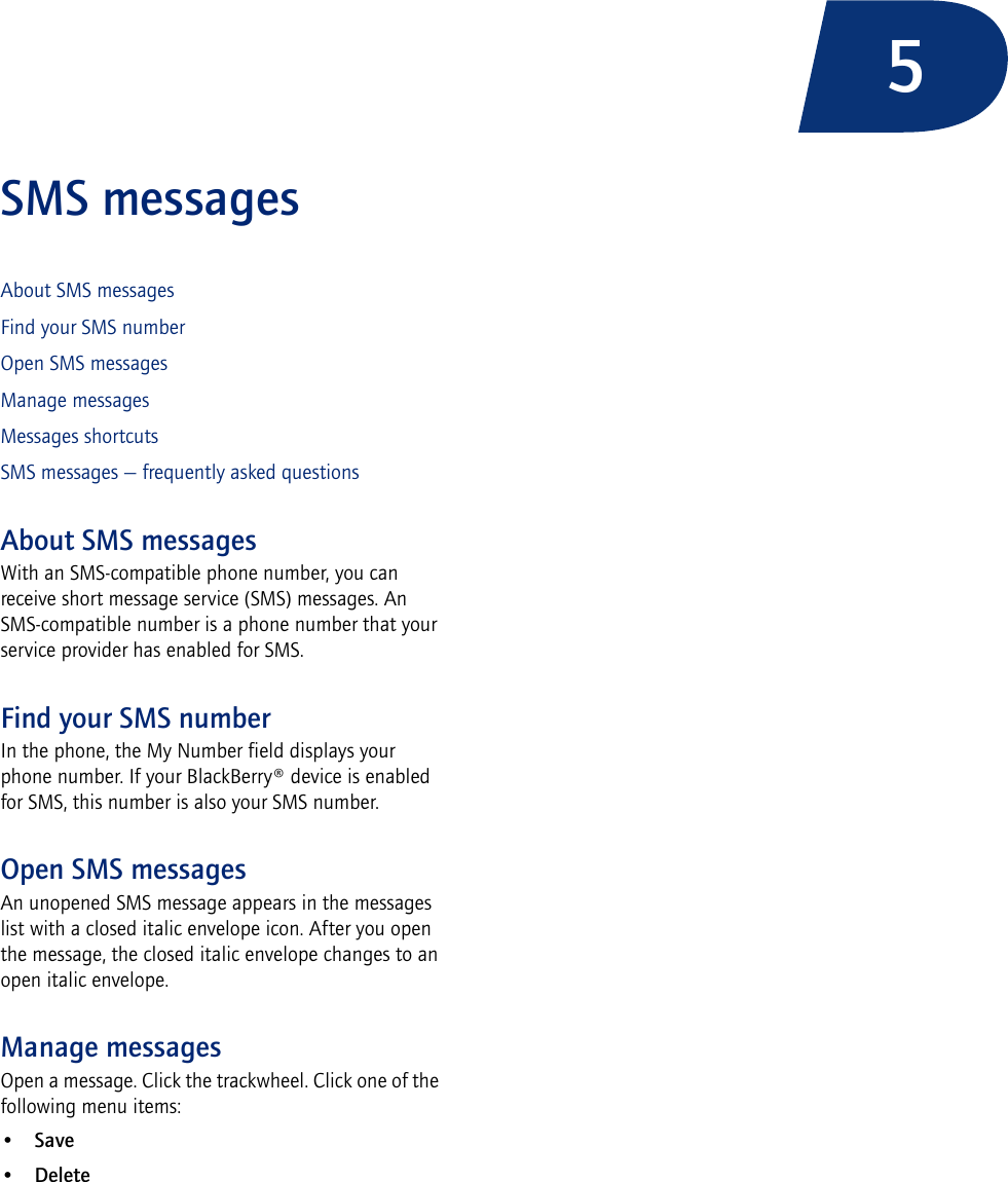 5SMS messagesAbout SMS messagesFind your SMS numberOpen SMS messagesManage messagesMessages shortcutsSMS messages — frequently asked questionsAbout SMS messagesWith an SMS-compatible phone number, you can receive short message service (SMS) messages. An SMS-compatible number is a phone number that your service provider has enabled for SMS.Find your SMS numberIn the phone, the My Number field displays your phone number. If your BlackBerry® device is enabled for SMS, this number is also your SMS number.Open SMS messagesAn unopened SMS message appears in the messages list with a closed italic envelope icon. After you open the message, the closed italic envelope changes to an open italic envelope.Manage messagesOpen a message. Click the trackwheel. Click one of the following menu items:•Save•Delete