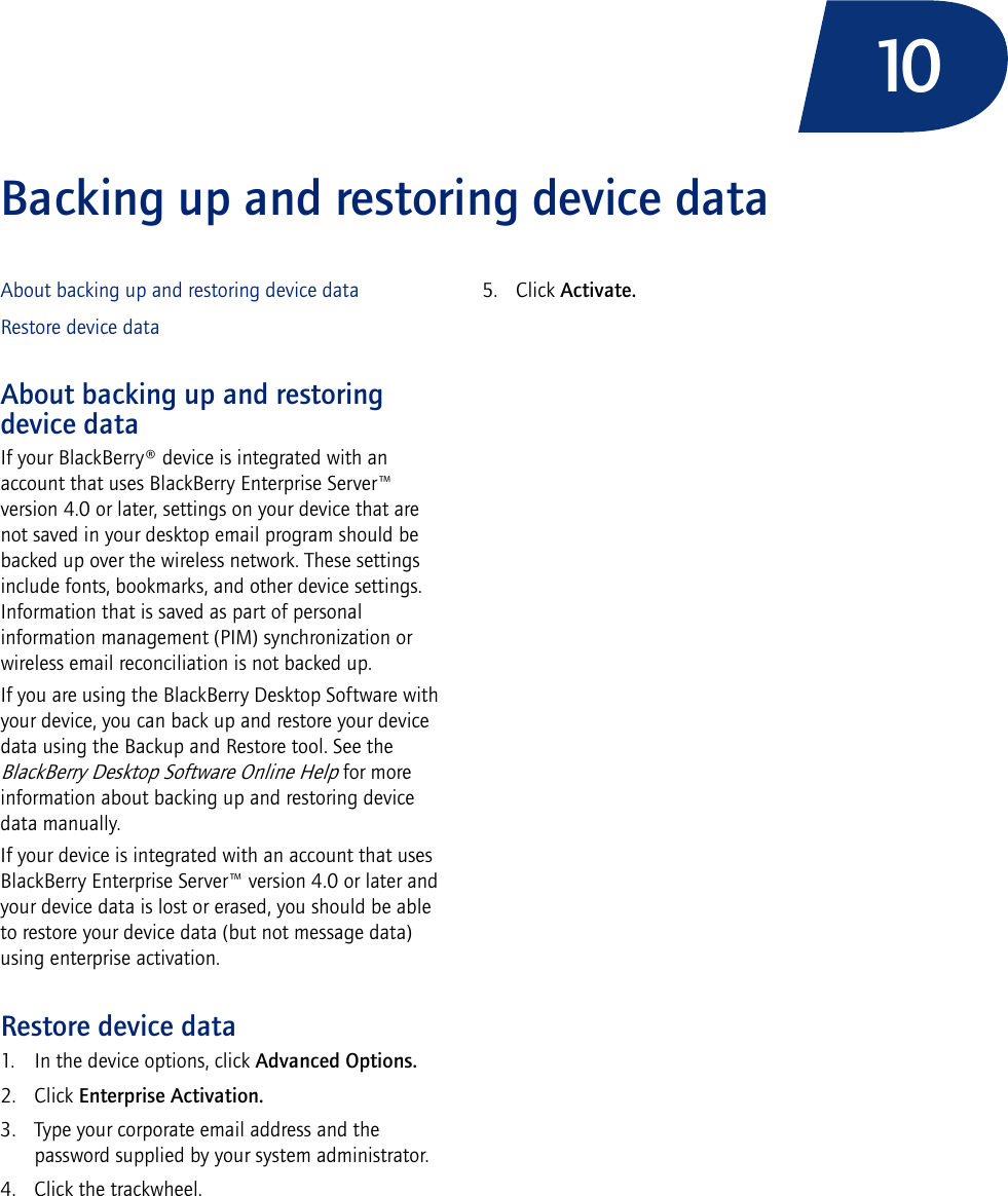 10Backing up and restoring device dataAbout backing up and restoring device dataRestore device dataAbout backing up and restoring device dataIf your BlackBerry® device is integrated with an account that uses BlackBerry Enterprise Server™ version 4.0 or later, settings on your device that are not saved in your desktop email program should be backed up over the wireless network. These settings include fonts, bookmarks, and other device settings. Information that is saved as part of personal information management (PIM) synchronization or wireless email reconciliation is not backed up.If you are using the BlackBerry Desktop Software with your device, you can back up and restore your device data using the Backup and Restore tool. See the BlackBerry Desktop Software Online Help for more information about backing up and restoring device data manually.If your device is integrated with an account that uses BlackBerry Enterprise Server™ version 4.0 or later and your device data is lost or erased, you should be able to restore your device data (but not message data) using enterprise activation.Restore device data1. In the device options, click Advanced Options.2. Click Enterprise Activation. 3. Type your corporate email address and the password supplied by your system administrator.4. Click the trackwheel. 5. Click Activate.