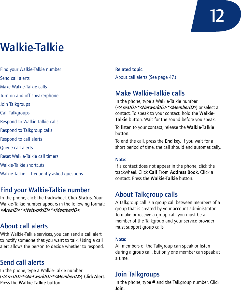 12Walkie-TalkieFind your Walkie-Talkie numberSend call alertsMake Walkie-Talkie callsTurn on and off speakerphoneJoin TalkgroupsCall TalkgroupsRespond to Walkie-Talkie callsRespond to Talkgroup callsRespond to call alertsQueue call alertsReset Walkie-Talkie call timersWalkie-Talkie shortcutsWalkie-Talkie — frequently asked questionsFind your Walkie-Talkie numberIn the phone, click the trackwheel. Click Status. Your Walkie-Talkie number appears in the following format: &lt;AreaID&gt;*&lt;NetworkID&gt;*&lt;MemberID&gt;.About call alertsWith Walkie-Talkie services, you can send a call alert to notify someone that you want to talk. Using a call alert allows the person to decide whether to respond.Send call alertsIn the phone, type a Walkie-Talkie number (&lt;AreaID&gt;*&lt;NetworkID&gt;*&lt;MemberID&gt;). Click Alert. Press the Walkie-Talkie button.Related topicAbout call alerts (See page 47.)Make Walkie-Talkie callsIn the phone, type a Walkie-Talkie number (&lt;AreaID&gt;*&lt;NetworkID&gt;*&lt;MemberID&gt;) or select a contact. To speak to your contact, hold the Walkie-Talkie button. Wait for the sound before you speak.To listen to your contact, release the Walkie-Talkie button.To end the call, press the End key. If you wait for a short period of time, the call should end automatically.Note:If a contact does not appear in the phone, click the trackwheel. Click Call From Address Book. Click a contact. Press the Walkie-Talkie button.About Talkgroup callsA Talkgroup call is a group call between members of a group that is created by your account administrator. To make or receive a group call, you must be a member of the Talkgroup and your service provider must support group calls.Note:All members of the Talkgroup can speak or listen during a group call, but only one member can speak at a time.Join TalkgroupsIn the phone, type # and the Talkgroup number. Click Join.