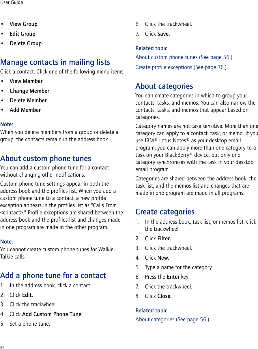56User Guide•View Group•Edit Group•Delete GroupManage contacts in mailing listsClick a contact. Click one of the following menu items:•View Member•Change Member•Delete Member•Add MemberNote:When you delete members from a group or delete a group, the contacts remain in the address book.About custom phone tunesYou can add a custom phone tune for a contact without changing other notifications. Custom phone tune settings appear in both the address book and the profiles list. When you add a custom phone tune to a contact, a new profile exception appears in the profiles list as “Calls From &lt;contact&gt;.” Profile exceptions are shared between the address book and the profiles list and changes made in one program are made in the other program.Note:You cannot create custom phone tunes for Walkie-Talkie calls.Add a phone tune for a contact1. In the address book, click a contact. 2. Click Edit. 3. Click the trackwheel. 4. Click Add Custom Phone Tune. 5. Set a phone tune.6. Click the trackwheel. 7. Click Save. Related topicAbout custom phone tunes (See page 56.)Create profile exceptions (See page 76.)About categoriesYou can create categories in which to group your contacts, tasks, and memos. You can also narrow the contacts, tasks, and memos that appear based on categories.Category names are not case sensitive. More than one category can apply to a contact, task, or memo. If you use IBM® Lotus Notes® as your desktop email program, you can apply more than one category to a task on your BlackBerry® device, but only one category synchronizes with the task in your desktop email program.Categories are shared between the address book, the task list, and the memos list and changes that are made in one program are made in all programs.Create categories1. In the address book, task list, or memos list, click the trackwheel.2. Click Filter.3. Click the trackwheel.4. Click New.5. Type a name for the category.6. Press the Enter key.7. Click the trackwheel.8. Click Close.Related topicAbout categories (See page 56.)