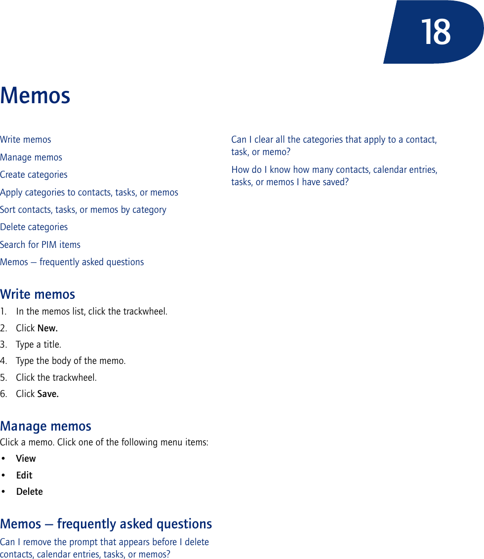 18MemosWrite memosManage memosCreate categoriesApply categories to contacts, tasks, or memosSort contacts, tasks, or memos by categoryDelete categoriesSearch for PIM itemsMemos — frequently asked questionsWrite memos1. In the memos list, click the trackwheel. 2. Click New. 3. Type a title. 4. Type the body of the memo. 5. Click the trackwheel. 6. Click Save.Manage memosClick a memo. Click one of the following menu items:•View•Edit•DeleteMemos — frequently asked questionsCan I remove the prompt that appears before I delete contacts, calendar entries, tasks, or memos?Can I clear all the categories that apply to a contact, task, or memo?How do I know how many contacts, calendar entries, tasks, or memos I have saved?