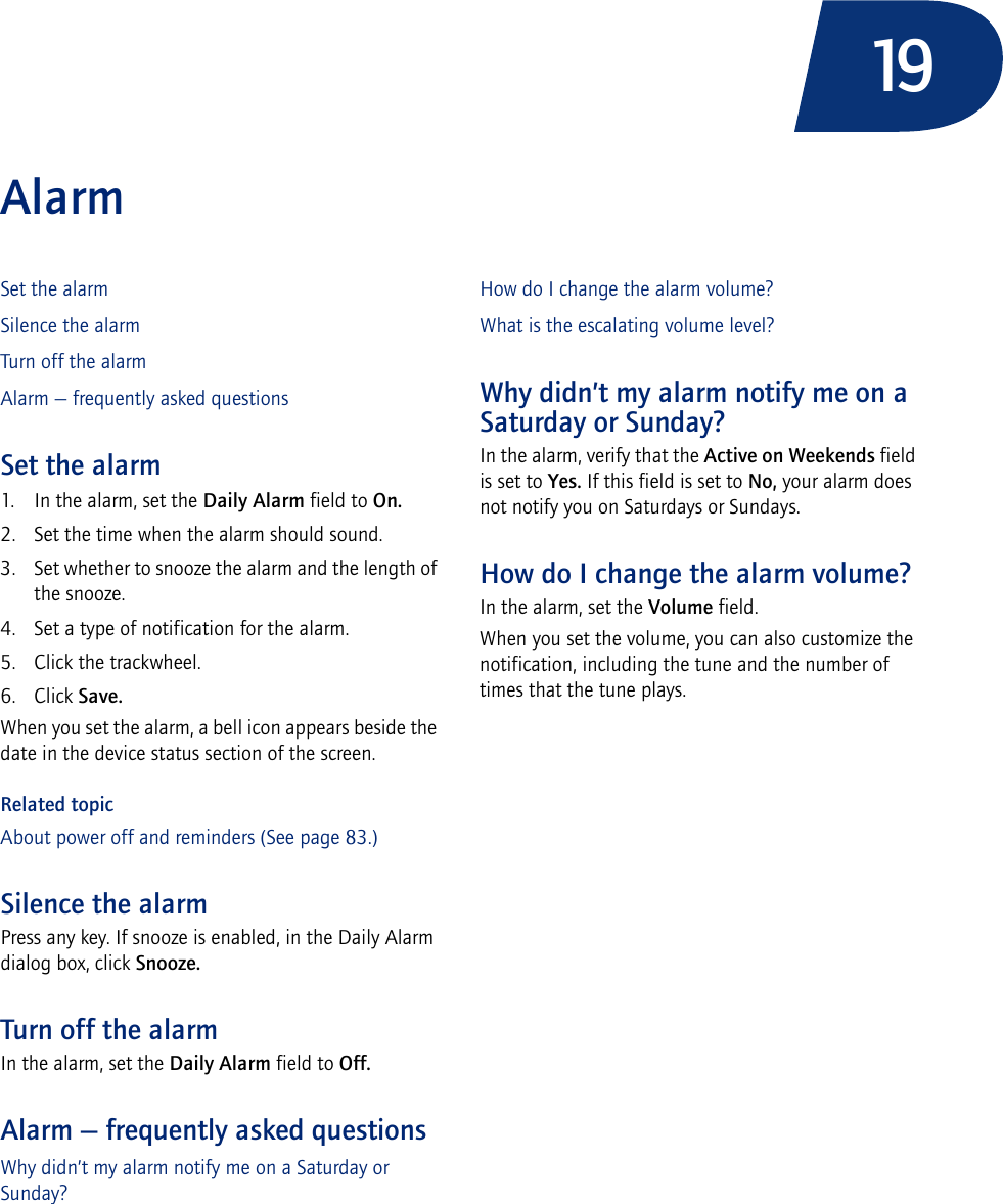 19AlarmSet the alarmSilence the alarmTurn off the alarmAlarm — frequently asked questionsSet the alarm1. In the alarm, set the Daily Alarm field to On.2. Set the time when the alarm should sound.3. Set whether to snooze the alarm and the length of the snooze.4. Set a type of notification for the alarm.5. Click the trackwheel.6. Click Save.When you set the alarm, a bell icon appears beside the date in the device status section of the screen.Related topicAbout power off and reminders (See page 83.)Silence the alarmPress any key. If snooze is enabled, in the Daily Alarm dialog box, click Snooze.Turn off the alarmIn the alarm, set the Daily Alarm field to Off.Alarm — frequently asked questionsWhy didn’t my alarm notify me on a Saturday or Sunday?How do I change the alarm volume?What is the escalating volume level?Why didn’t my alarm notify me on a Saturday or Sunday?In the alarm, verify that the Active on Weekends field is set to Yes. If this field is set to No, your alarm does not notify you on Saturdays or Sundays.How do I change the alarm volume?In the alarm, set the Volume field. When you set the volume, you can also customize the notification, including the tune and the number of times that the tune plays.