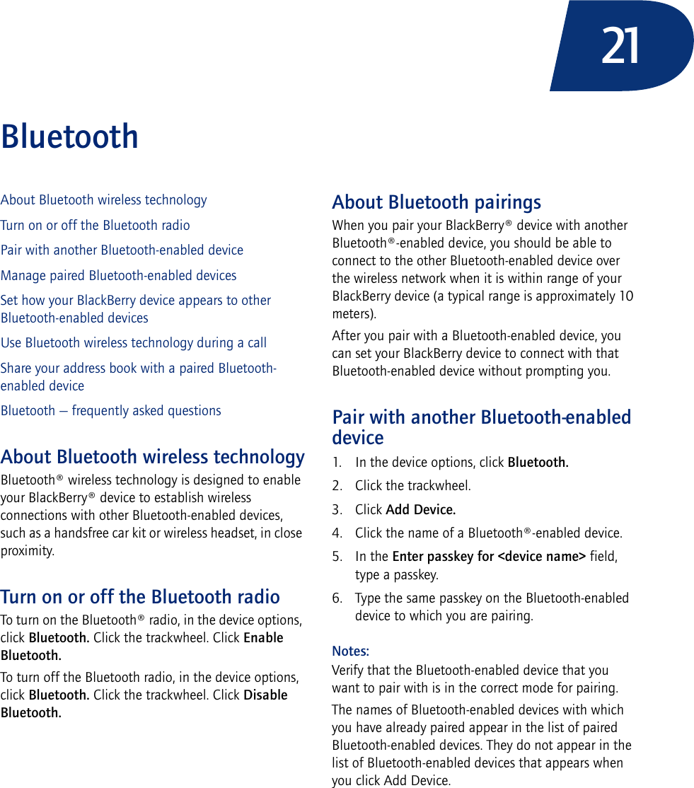 21BluetoothAbout Bluetooth wireless technologyTurn on or off the Bluetooth radioPair with another Bluetooth-enabled deviceManage paired Bluetooth-enabled devicesSet how your BlackBerry device appears to other Bluetooth-enabled devicesUse Bluetooth wireless technology during a callShare your address book with a paired Bluetooth-enabled deviceBluetooth — frequently asked questionsAbout Bluetooth wireless technologyBluetooth® wireless technology is designed to enable your BlackBerry® device to establish wireless connections with other Bluetooth-enabled devices, such as a handsfree car kit or wireless headset, in close proximity.Turn on or off the Bluetooth radioTo turn on the Bluetooth® radio, in the device options, click Bluetooth. Click the trackwheel. Click Enable Bluetooth.To turn off the Bluetooth radio, in the device options, click Bluetooth. Click the trackwheel. Click Disable Bluetooth.About Bluetooth pairingsWhen you pair your BlackBerry® device with another Bluetooth®-enabled device, you should be able to connect to the other Bluetooth-enabled device over the wireless network when it is within range of your BlackBerry device (a typical range is approximately 10 meters).After you pair with a Bluetooth-enabled device, you can set your BlackBerry device to connect with that Bluetooth-enabled device without prompting you.Pair with another Bluetooth-enabled device1. In the device options, click Bluetooth.2. Click the trackwheel.3. Click Add Device.4. Click the name of a Bluetooth®-enabled device. 5. In the Enter passkey for &lt;device name&gt; field, type a passkey.6. Type the same passkey on the Bluetooth-enabled device to which you are pairing.Notes:Verify that the Bluetooth-enabled device that you want to pair with is in the correct mode for pairing.The names of Bluetooth-enabled devices with which you have already paired appear in the list of paired Bluetooth-enabled devices. They do not appear in the list of Bluetooth-enabled devices that appears when you click Add Device.