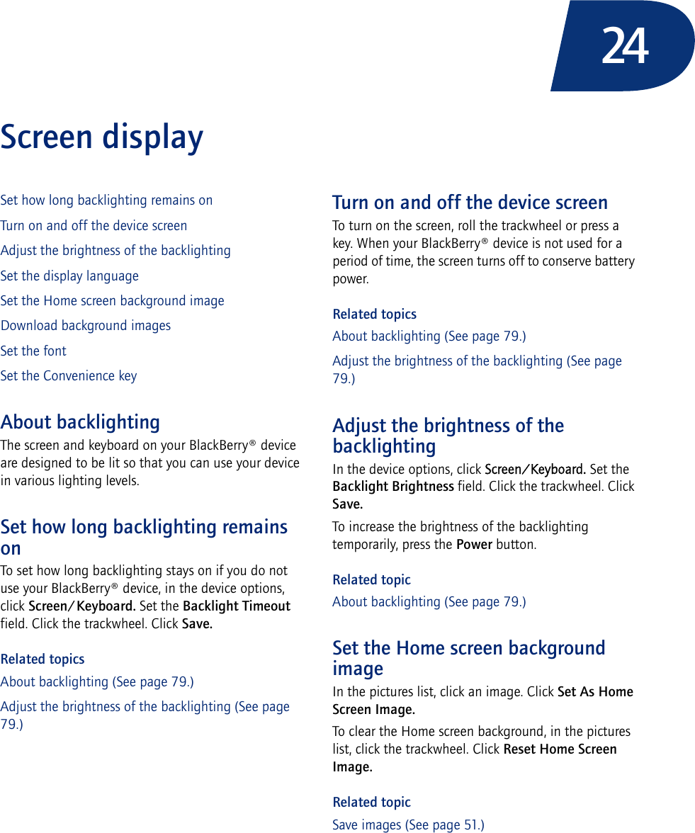 24Screen displaySet how long backlighting remains onTurn on and off the device screenAdjust the brightness of the backlightingSet the display languageSet the Home screen background imageDownload background imagesSet the fontSet the Convenience keyAbout backlightingThe screen and keyboard on your BlackBerry® device are designed to be lit so that you can use your device in various lighting levels.Set how long backlighting remains onTo set how long backlighting stays on if you do not use your BlackBerry® device, in the device options, click Screen/Keyboard. Set the Backlight Timeout field. Click the trackwheel. Click Save.Related topicsAbout backlighting (See page 79.)Adjust the brightness of the backlighting (See page 79.)Turn on and off the device screenTo turn on the screen, roll the trackwheel or press a key. When your BlackBerry® device is not used for a period of time, the screen turns off to conserve battery power.Related topicsAbout backlighting (See page 79.)Adjust the brightness of the backlighting (See page 79.)Adjust the brightness of the backlightingIn the device options, click Screen/Keyboard. Set the Backlight Brightness field. Click the trackwheel. Click Save.To increase the brightness of the backlighting temporarily, press the Power button.Related topicAbout backlighting (See page 79.)Set the Home screen background imageIn the pictures list, click an image. Click Set As Home Screen Image. To clear the Home screen background, in the pictures list, click the trackwheel. Click Reset Home Screen Image.Related topicSave images (See page 51.)