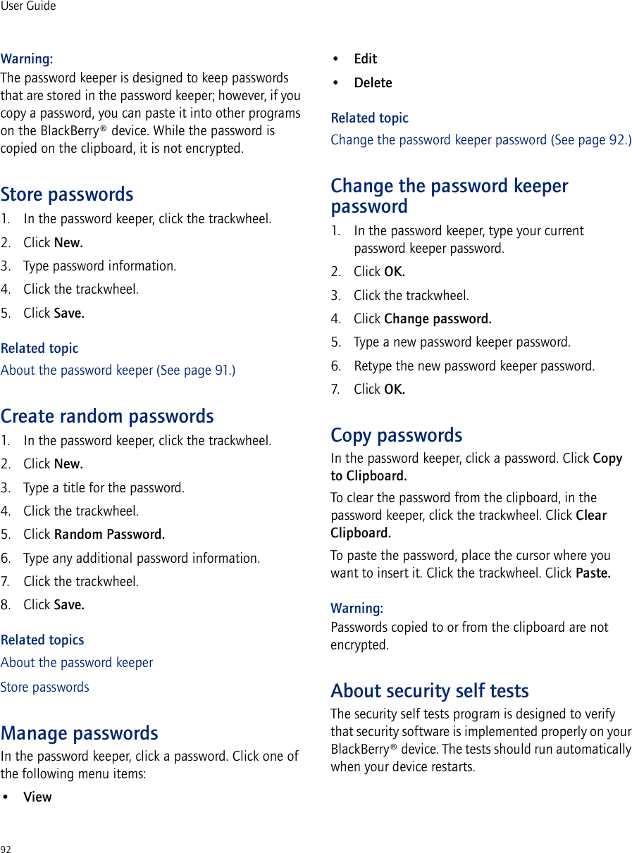 92User GuideWarning: The password keeper is designed to keep passwords that are stored in the password keeper; however, if you copy a password, you can paste it into other programs on the BlackBerry® device. While the password is copied on the clipboard, it is not encrypted.Store passwords1. In the password keeper, click the trackwheel.2. Click New.3. Type password information.4. Click the trackwheel.5. Click Save.Related topicAbout the password keeper (See page 91.)Create random passwords1. In the password keeper, click the trackwheel.2. Click New.3. Type a title for the password.4. Click the trackwheel.5. Click Random Password.6. Type any additional password information.7. Click the trackwheel.8. Click Save.Related topicsAbout the password keeperStore passwordsManage passwordsIn the password keeper, click a password. Click one of the following menu items:•View•Edit•DeleteRelated topicChange the password keeper password (See page 92.)Change the password keeper password1. In the password keeper, type your current password keeper password.2. Click OK.3. Click the trackwheel.4. Click Change password. 5. Type a new password keeper password.6. Retype the new password keeper password. 7. Click OK.Copy passwordsIn the password keeper, click a password. Click Copy to Clipboard.To clear the password from the clipboard, in the password keeper, click the trackwheel. Click Clear Clipboard.To paste the password, place the cursor where you want to insert it. Click the trackwheel. Click Paste.Warning:Passwords copied to or from the clipboard are not encrypted.About security self testsThe security self tests program is designed to verify that security software is implemented properly on your BlackBerry® device. The tests should run automatically when your device restarts.