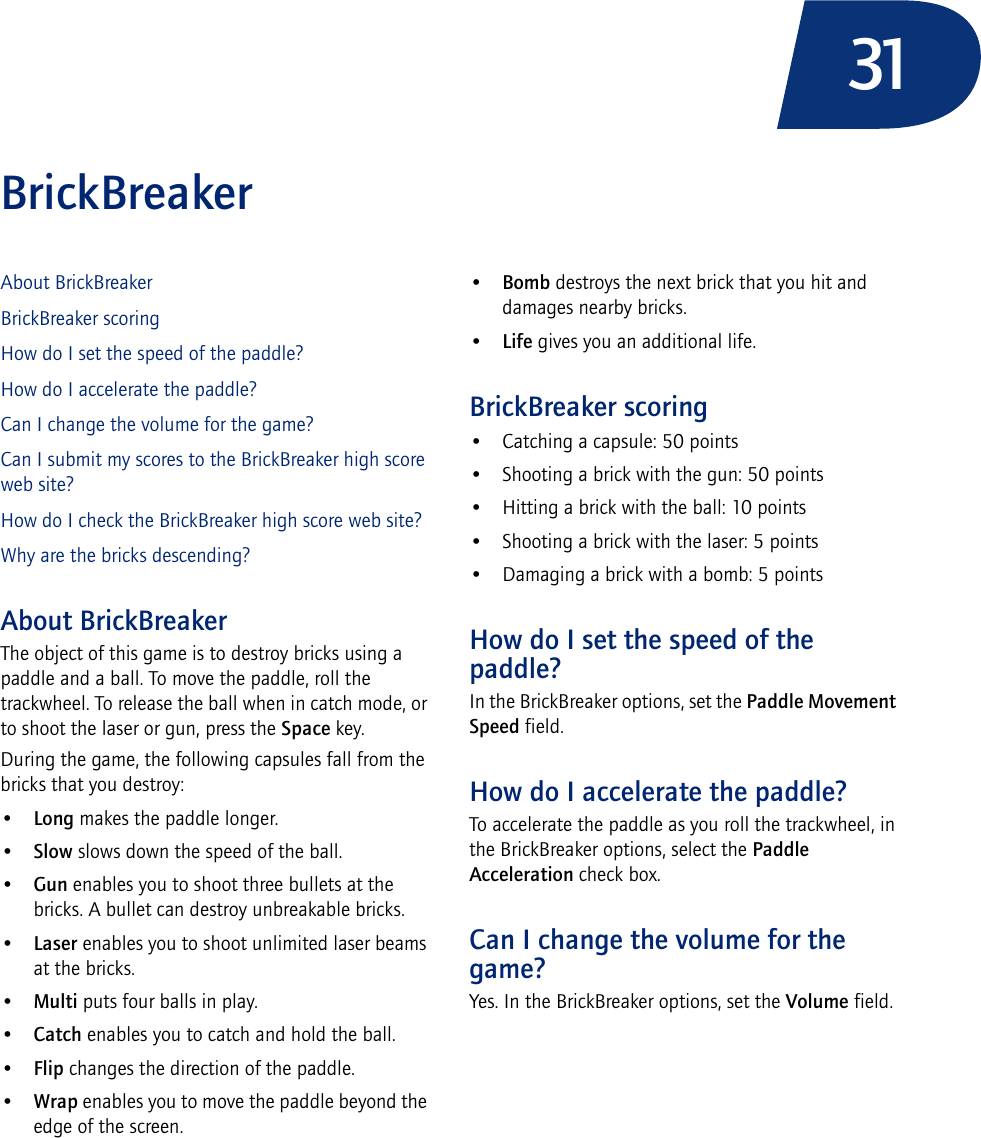 31BrickBreakerAbout BrickBreakerBrickBreaker scoringHow do I set the speed of the paddle?How do I accelerate the paddle?Can I change the volume for the game?Can I submit my scores to the BrickBreaker high score web site?How do I check the BrickBreaker high score web site?Why are the bricks descending?About BrickBreakerThe object of this game is to destroy bricks using a paddle and a ball. To move the paddle, roll the trackwheel. To release the ball when in catch mode, or to shoot the laser or gun, press the Space key.During the game, the following capsules fall from the bricks that you destroy:•Long makes the paddle longer.•Slow slows down the speed of the ball.•Gun enables you to shoot three bullets at the bricks. A bullet can destroy unbreakable bricks.•Laser enables you to shoot unlimited laser beams at the bricks.•Multi puts four balls in play.•Catch enables you to catch and hold the ball.•Flip changes the direction of the paddle.•Wrap enables you to move the paddle beyond the edge of the screen.•Bomb destroys the next brick that you hit and damages nearby bricks.•Life gives you an additional life.BrickBreaker scoring• Catching a capsule: 50 points• Shooting a brick with the gun: 50 points• Hitting a brick with the ball: 10 points• Shooting a brick with the laser: 5 points• Damaging a brick with a bomb: 5 pointsHow do I set the speed of the paddle?In the BrickBreaker options, set the Paddle Movement Speed field.How do I accelerate the paddle?To accelerate the paddle as you roll the trackwheel, in the BrickBreaker options, select the Paddle Acceleration check box.Can I change the volume for the game?Yes. In the BrickBreaker options, set the Volume field.