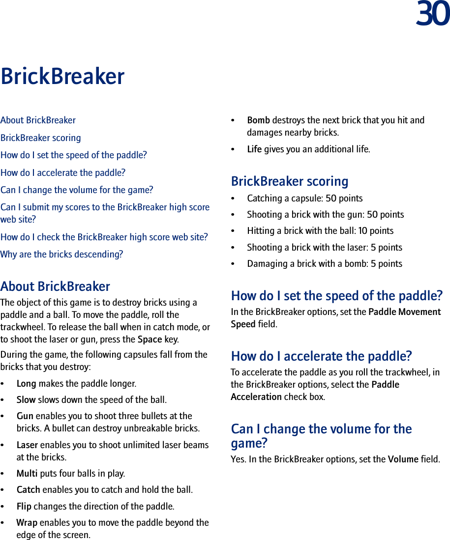30BrickBreakerAbout BrickBreakerBrickBreaker scoringHow do I set the speed of the paddle?How do I accelerate the paddle?Can I change the volume for the game?Can I submit my scores to the BrickBreaker high score web site?How do I check the BrickBreaker high score web site?Why are the bricks descending?About BrickBreakerThe object of this game is to destroy bricks using a paddle and a ball. To move the paddle, roll the trackwheel. To release the ball when in catch mode, or to shoot the laser or gun, press the Space key.During the game, the following capsules fall from the bricks that you destroy:•Long makes the paddle longer.•Slow slows down the speed of the ball.•Gun enables you to shoot three bullets at the bricks. A bullet can destroy unbreakable bricks.•Laser enables you to shoot unlimited laser beams at the bricks.•Multi puts four balls in play.•Catch enables you to catch and hold the ball.•Flip changes the direction of the paddle.•Wrap enables you to move the paddle beyond the edge of the screen.•Bomb destroys the next brick that you hit and damages nearby bricks.•Life gives you an additional life.BrickBreaker scoring• Catching a capsule: 50 points• Shooting a brick with the gun: 50 points• Hitting a brick with the ball: 10 points• Shooting a brick with the laser: 5 points• Damaging a brick with a bomb: 5 pointsHow do I set the speed of the paddle?In the BrickBreaker options, set the Paddle Movement Speed field.How do I accelerate the paddle?To accelerate the paddle as you roll the trackwheel, in the BrickBreaker options, select the Paddle Acceleration check box.Can I change the volume for the game?Yes. In the BrickBreaker options, set the Volume field.