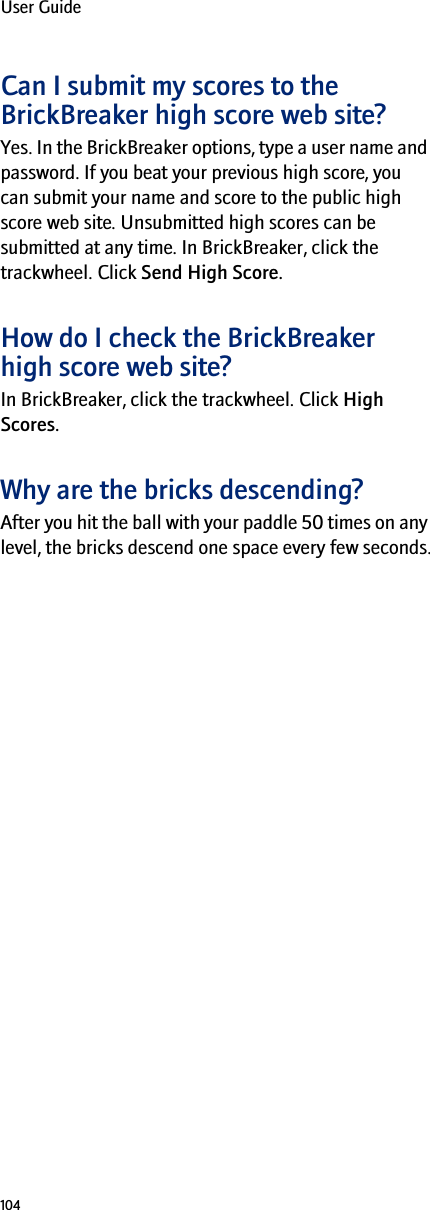 104User GuideCan I submit my scores to the BrickBreaker high score web site?Yes. In the BrickBreaker options, type a user name and password. If you beat your previous high score, you can submit your name and score to the public high score web site. Unsubmitted high scores can be submitted at any time. In BrickBreaker, click the trackwheel. Click Send High Score.How do I check the BrickBreaker high score web site?In BrickBreaker, click the trackwheel. Click High Scores. Why are the bricks descending?After you hit the ball with your paddle 50 times on any level, the bricks descend one space every few seconds.