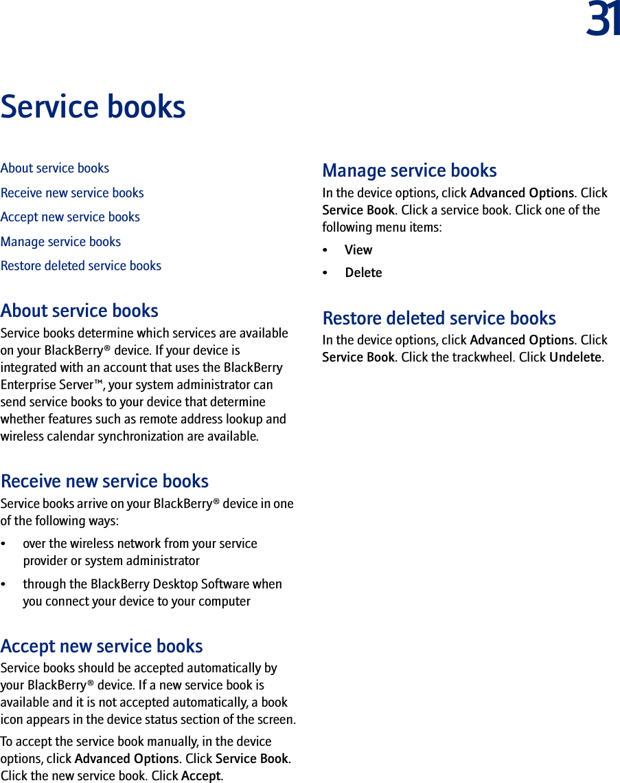 31Service booksAbout service booksReceive new service booksAccept new service booksManage service booksRestore deleted service booksAbout service booksService books determine which services are available on your BlackBerry® device. If your device is integrated with an account that uses the BlackBerry Enterprise Server™, your system administrator can send service books to your device that determine whether features such as remote address lookup and wireless calendar synchronization are available.Receive new service booksService books arrive on your BlackBerry® device in one of the following ways:• over the wireless network from your service provider or system administrator• through the BlackBerry Desktop Software when you connect your device to your computerAccept new service booksService books should be accepted automatically by your BlackBerry® device. If a new service book is available and it is not accepted automatically, a book icon appears in the device status section of the screen.To accept the service book manually, in the device options, click Advanced Options. Click Service Book. Click the new service book. Click Accept.Manage service booksIn the device options, click Advanced Options. Click Service Book. Click a service book. Click one of the following menu items:•View• DeleteRestore deleted service booksIn the device options, click Advanced Options. Click Service Book. Click the trackwheel. Click Undelete.