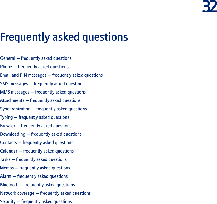 32Frequently asked questionsGeneral — frequently asked questionsPhone — frequently asked questionsEmail and PIN messages — frequently asked questionsSMS messages — frequently asked questionsMMS messages — frequently asked questionsAttachments — frequently asked questionsSynchronization — frequently asked questionsTyping — frequently asked questionsBrowser — frequently asked questionsDownloading — frequently asked questionsContacts — frequently asked questionsCalendar — frequently asked questionsTasks — frequently asked questionsMemos — frequently asked questionsAlarm — frequently asked questionsBluetooth — frequently asked questionsNetwork coverage — frequently asked questionsSecurity — frequently asked questions