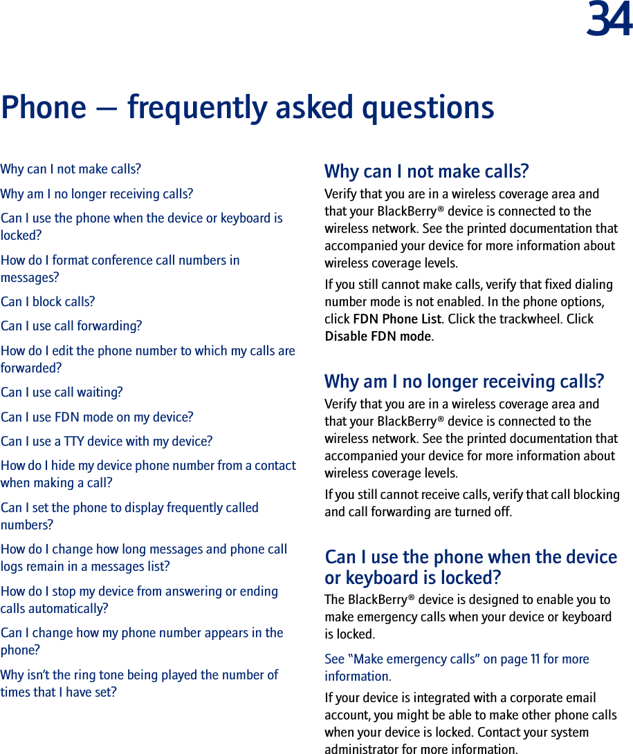 34Phone — frequently asked questionsWhy can I not make calls?Why am I no longer receiving calls?Can I use the phone when the device or keyboard is locked?How do I format conference call numbers in messages?Can I block calls?Can I use call forwarding?How do I edit the phone number to which my calls are forwarded?Can I use call waiting?Can I use FDN mode on my device?Can I use a TTY device with my device?How do I hide my device phone number from a contact when making a call?Can I set the phone to display frequently called numbers?How do I change how long messages and phone call logs remain in a messages list?How do I stop my device from answering or ending calls automatically?Can I change how my phone number appears in the phone?Why isn’t the ring tone being played the number of times that I have set?Why can I not make calls?Verify that you are in a wireless coverage area and that your BlackBerry® device is connected to the wireless network. See the printed documentation that accompanied your device for more information about wireless coverage levels.If you still cannot make calls, verify that fixed dialing number mode is not enabled. In the phone options, click FDN Phone List. Click the trackwheel. Click Disable FDN mode.Why am I no longer receiving calls?Verify that you are in a wireless coverage area and that your BlackBerry® device is connected to the wireless network. See the printed documentation that accompanied your device for more information about wireless coverage levels.If you still cannot receive calls, verify that call blocking and call forwarding are turned off. Can I use the phone when the device or keyboard is locked?The BlackBerry® device is designed to enable you to make emergency calls when your device or keyboard is locked. See “Make emergency calls” on page 11 for more information.If your device is integrated with a corporate email account, you might be able to make other phone calls when your device is locked. Contact your system administrator for more information.