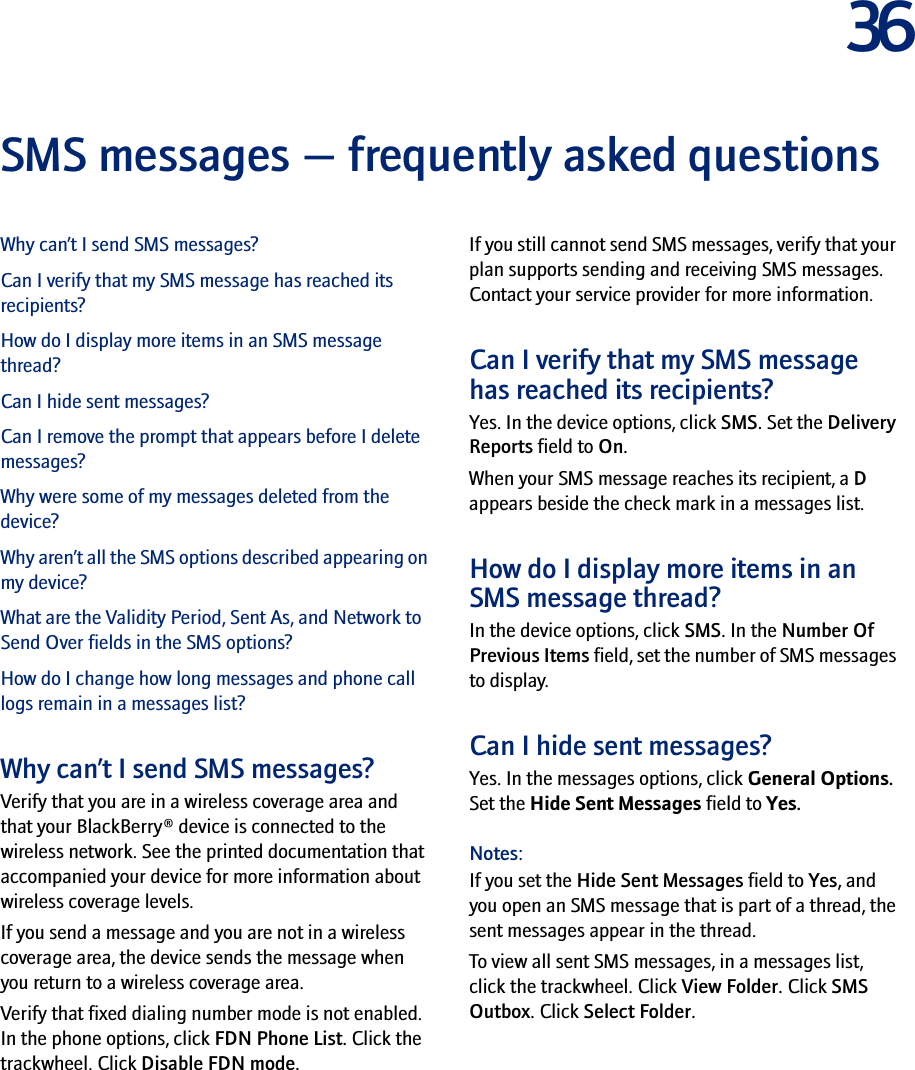 36SMS messages — frequently asked questionsWhy can’t I send SMS messages?Can I verify that my SMS message has reached its recipients?How do I display more items in an SMS message thread?Can I hide sent messages?Can I remove the prompt that appears before I delete messages?Why were some of my messages deleted from the device?Why aren’t all the SMS options described appearing on my device?What are the Validity Period, Sent As, and Network to Send Over fields in the SMS options?How do I change how long messages and phone call logs remain in a messages list?Why can’t I send SMS messages?Verify that you are in a wireless coverage area and that your BlackBerry® device is connected to the wireless network. See the printed documentation that accompanied your device for more information about wireless coverage levels.If you send a message and you are not in a wireless coverage area, the device sends the message when you return to a wireless coverage area.Verify that fixed dialing number mode is not enabled. In the phone options, click FDN Phone List. Click the trackwheel. Click Disable FDN mode.If you still cannot send SMS messages, verify that your plan supports sending and receiving SMS messages. Contact your service provider for more information.Can I verify that my SMS message has reached its recipients?Yes. In the device options, click SMS. Set the Delivery Reports field to On.When your SMS message reaches its recipient, a D appears beside the check mark in a messages list.How do I display more items in an SMS message thread?In the device options, click SMS. In the Number Of Previous Items field, set the number of SMS messages to display.Can I hide sent messages?Yes. In the messages options, click General Options. Set the Hide Sent Messages field to Yes.Notes: If you set the Hide Sent Messages field to Yes, and you open an SMS message that is part of a thread, the sent messages appear in the thread.To view all sent SMS messages, in a messages list, click the trackwheel. Click View Folder. Click SMS Outbox. Click Select Folder.