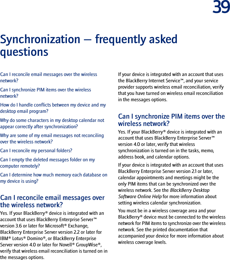 39Synchronization — frequently asked questionsCan I reconcile email messages over the wireless network?Can I synchronize PIM items over the wireless network?How do I handle conflicts between my device and my desktop email program?Why do some characters in my desktop calendar not appear correctly after synchronization?Why are some of my email messages not reconciling over the wireless network?Can I reconcile my personal folders?Can I empty the deleted messages folder on my computer remotely?Can I determine how much memory each database on my device is using?Can I reconcile email messages over the wireless network?Yes. If your BlackBerry® device is integrated with an account that uses BlackBerry Enterprise Server™ version 3.6 or later for Microsoft® Exchange, BlackBerry Enterprise Server version 2.2 or later for IBM® Lotus® Domino®, or BlackBerry Enterprise Server version 4.0 or later for Novell® GroupWise®, verify that wireless email reconciliation is turned on in the messages options.If your device is integrated with an account that uses the BlackBerry Internet Service™, and your service provider supports wireless email reconciliation, verify that you have turned on wireless email reconciliation in the messages options.Can I synchronize PIM items over the wireless network?Yes. If your BlackBerry® device is integrated with an account that uses BlackBerry Enterprise Server™ version 4.0 or later, verify that wireless synchronization is turned on in the tasks, memo, address book, and calendar options.If your device is integrated with an account that uses BlackBerry Enterprise Server version 2.1 or later, calendar appointments and meetings might be the only PIM items that can be synchronized over the wireless network. See the BlackBerry Desktop Software Online Help for more information about setting wireless calendar synchronization.You must be in a wireless coverage area and your BlackBerry® device must be connected to the wireless network for PIM items to synchronize over the wireless network. See the printed documentation that accompanied your device for more information about wireless coverage levels.