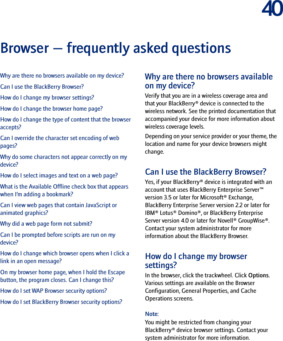 40Browser — frequently asked questionsWhy are there no browsers available on my device?Can I use the BlackBerry Browser?How do I change my browser settings?How do I change the browser home page?How do I change the type of content that the browser accepts?Can I override the character set encoding of web pages?Why do some characters not appear correctly on my device?How do I select images and text on a web page?What is the Available Offline check box that appears when I’m adding a bookmark?Can I view web pages that contain JavaScript or animated graphics?Why did a web page form not submit?Can I be prompted before scripts are run on my device?How do I change which browser opens when I click a link in an open message?On my browser home page, when I hold the Escape button, the program closes. Can I change this?How do I set WAP Browser security options?How do I set BlackBerry Browser security options?Why are there no browsers available on my device?Verify that you are in a wireless coverage area and that your BlackBerry® device is connected to the wireless network. See the printed documentation that accompanied your device for more information about wireless coverage levels.Depending on your service provider or your theme, the location and name for your device browsers might change.Can I use the BlackBerry Browser?Yes, if your BlackBerry® device is integrated with an account that uses BlackBerry Enterprise Server™ version 3.5 or later for Microsoft® Exchange, BlackBerry Enterprise Server version 2.2 or later for IBM® Lotus® Domino®, or BlackBerry Enterprise Server version 4.0 or later for Novell® GroupWise®. Contact your system administrator for more information about the BlackBerry Browser.How do I change my browser settings?In the browser, click the trackwheel. Click Options. Various settings are available on the Browser Configuration, General Properties, and Cache Operations screens.Note:You might be restricted from changing your BlackBerry® device browser settings. Contact your system administrator for more information.