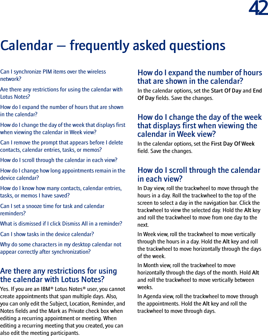 42Calendar — frequently asked questionsCan I synchronize PIM items over the wireless network?Are there any restrictions for using the calendar with Lotus Notes?How do I expand the number of hours that are shown in the calendar?How do I change the day of the week that displays first when viewing the calendar in Week view?Can I remove the prompt that appears before I delete contacts, calendar entries, tasks, or memos?How do I scroll through the calendar in each view?How do I change how long appointments remain in the device calendar?How do I know how many contacts, calendar entries, tasks, or memos I have saved?Can I set a snooze time for task and calendar reminders?What is dismissed if I click Dismiss All in a reminder?Can I show tasks in the device calendar?Why do some characters in my desktop calendar not appear correctly after synchronization?Are there any restrictions for using the calendar with Lotus Notes?Yes. If you are an IBM® Lotus Notes® user, you cannot create appointments that span multiple days. Also, you can only edit the Subject, Location, Reminder, and Notes fields and the Mark as Private check box when editing a recurring appointment or meeting. When editing a recurring meeting that you created, you can also edit the meeting participants.How do I expand the number of hours that are shown in the calendar?In the calendar options, set the Start Of Day and End Of Day fields. Save the changes.How do I change the day of the week that displays first when viewing the calendar in Week view?In the calendar options, set the First Day Of Week field. Save the changes.How do I scroll through the calendar in each view?In Day view, roll the trackwheel to move through the hours in a day. Roll the trackwheel to the top of the screen to select a day in the navigation bar. Click the trackwheel to view the selected day. Hold the Alt key and roll the trackwheel to move from one day to the next.In Week view, roll the trackwheel to move vertically through the hours in a day. Hold the Alt key and roll the trackwheel to move horizontally through the days of the week.In Month view, roll the trackwheel to move horizontally through the days of the month. Hold Alt and roll the trackwheel to move vertically between weeks.In Agenda view, roll the trackwheel to move through the appointments. Hold the Alt key and roll the trackwheel to move through days.