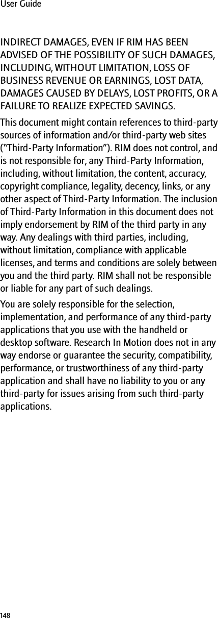 148User GuideINDIRECT DAMAGES, EVEN IF RIM HAS BEEN ADVISED OF THE POSSIBILITY OF SUCH DAMAGES, INCLUDING, WITHOUT LIMITATION, LOSS OF BUSINESS REVENUE OR EARNINGS, LOST DATA, DAMAGES CAUSED BY DELAYS, LOST PROFITS, OR A FAILURE TO REALIZE EXPECTED SAVINGS.This document might contain references to third-party sources of information and/or third-party web sites (“Third-Party Information”). RIM does not control, and is not responsible for, any Third-Party Information, including, without limitation, the content, accuracy, copyright compliance, legality, decency, links, or any other aspect of Third-Party Information. The inclusion of Third-Party Information in this document does not imply endorsement by RIM of the third party in any way. Any dealings with third parties, including, without limitation, compliance with applicable licenses, and terms and conditions are solely between you and the third party. RIM shall not be responsible or liable for any part of such dealings.You are solely responsible for the selection, implementation, and performance of any third-party applications that you use with the handheld or desktop software. Research In Motion does not in any way endorse or guarantee the security, compatibility, performance, or trustworthiness of any third-party application and shall have no liability to you or any third-party for issues arising from such third-party applications.