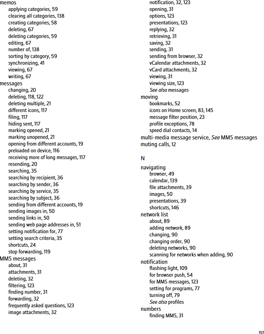 157memosapplying categories, 59clearing all categories, 138creating categories, 58deleting, 67deleting categories, 59editing, 67number of, 138sorting by category, 59synchronizing, 41viewing, 67writing, 67messageschanging, 20deleting, 118, 122deleting multiple, 21different icons, 117filing, 117hiding sent, 117marking opened, 21marking unopened, 21opening from different accounts, 19preloaded on device, 116receiving more of long messages, 117resending, 20searching, 35searching by recipient, 36searching by sender, 36searching by service, 35searching by subject, 36sending from different accounts, 19sending images in, 50sending links in, 50sending web page addresses in, 51setting notification for, 77setting search criteria, 35shortcuts, 24stop forwarding, 119MMS messagesabout, 31attachments, 31deleting, 32filtering, 123finding number, 31forwarding, 32frequently asked questions, 123image attachments, 32notification, 32, 123opening, 31options, 123presentations, 123replying, 32retrieving, 31saving, 32sending, 31sending from browser, 32vCalendar attachments, 32vCard attachments, 32viewing, 31viewing size, 123See also messagesmovingbookmarks, 52icons on Home screen, 83, 145message filter position, 23profile exceptions, 78speed dial contacts, 14multi-media message service, See MMS messagesmuting calls, 12Nnavigatingbrowser, 49calendar, 139file attachments, 39images, 50presentations, 39shortcuts, 146network listabout, 89adding network, 89changing, 90changing order, 90deleting networks, 90scanning for networks when adding, 90notificationflashing light, 109for browser push, 54for MMS messages, 123setting for programs, 77turning off, 79See also profilesnumbersfinding MMS, 31