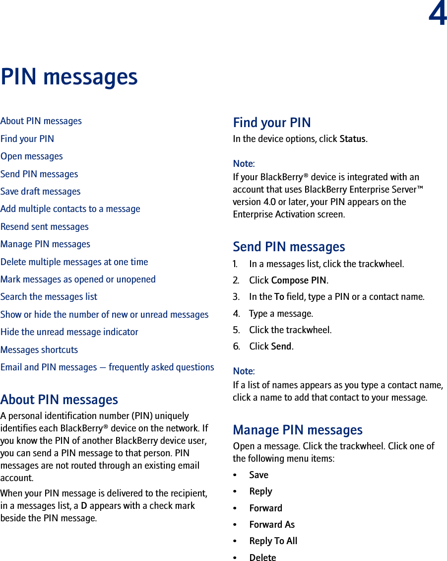 4PIN messagesAbout PIN messagesFind your PINOpen messagesSend PIN messagesSave draft messagesAdd multiple contacts to a messageResend sent messagesManage PIN messagesDelete multiple messages at one timeMark messages as opened or unopenedSearch the messages listShow or hide the number of new or unread messagesHide the unread message indicatorMessages shortcutsEmail and PIN messages — frequently asked questionsAbout PIN messagesA personal identification number (PIN) uniquely identifies each BlackBerry® device on the network. If you know the PIN of another BlackBerry device user, you can send a PIN message to that person. PIN messages are not routed through an existing email account.When your PIN message is delivered to the recipient, in a messages list, a D appears with a check mark beside the PIN message.Find your PINIn the device options, click Status.Note:If your BlackBerry® device is integrated with an account that uses BlackBerry Enterprise Server™ version 4.0 or later, your PIN appears on the Enterprise Activation screen.Send PIN messages1. In a messages list, click the trackwheel.2. Click Compose PIN.3. In the To field, type a PIN or a contact name.4. Type a message.5. Click the trackwheel.6. Click Send.Note:If a list of names appears as you type a contact name, click a name to add that contact to your message.Manage PIN messagesOpen a message. Click the trackwheel. Click one of the following menu items:•Save•Reply•Forward•Forward As•Reply To All• Delete