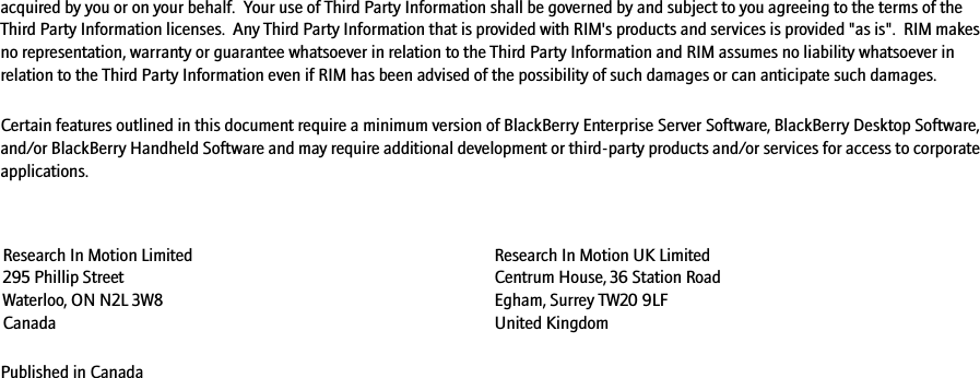 acquired by you or on your behalf.  Your use of Third Party Information shall be governed by and subject to you agreeing to the terms of the Third Party Information licenses.  Any Third Party Information that is provided with RIM&apos;s products and services is provided &quot;as is&quot;.  RIM makes no representation, warranty or guarantee whatsoever in relation to the Third Party Information and RIM assumes no liability whatsoever in relation to the Third Party Information even if RIM has been advised of the possibility of such damages or can anticipate such damages. Certain features outlined in this document require a minimum version of BlackBerry Enterprise Server Software, BlackBerry Desktop Software, and/or BlackBerry Handheld Software and may require additional development or third-party products and/or services for access to corporate applications.Published in CanadaResearch In Motion Limited 295 Phillip Street Waterloo, ON N2L 3W8 CanadaResearch In Motion UK Limited Centrum House, 36 Station Road Egham, Surrey TW20 9LF United Kingdom