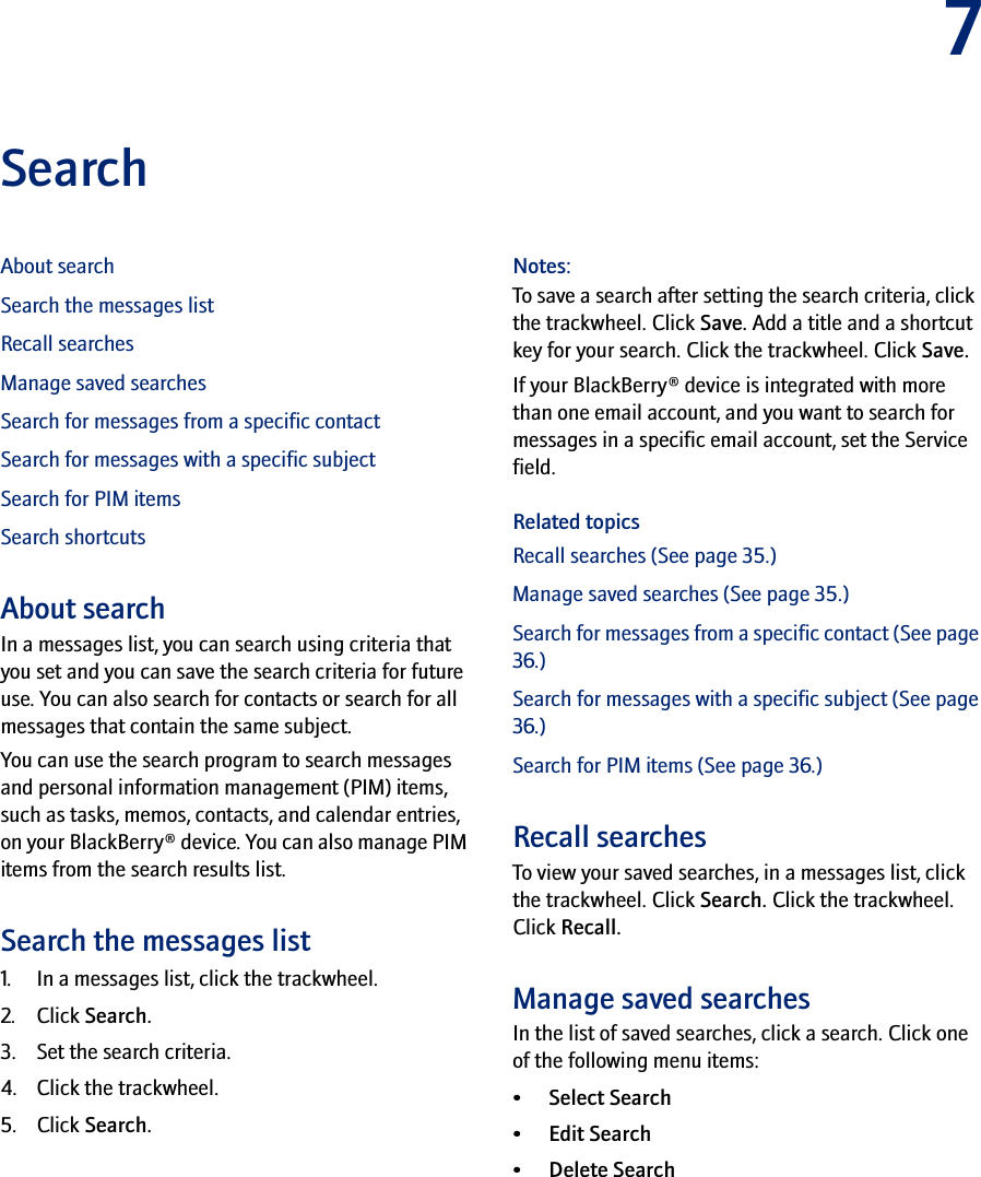7SearchAbout searchSearch the messages listRecall searchesManage saved searchesSearch for messages from a specific contactSearch for messages with a specific subjectSearch for PIM itemsSearch shortcutsAbout searchIn a messages list, you can search using criteria that you set and you can save the search criteria for future use. You can also search for contacts or search for all messages that contain the same subject.You can use the search program to search messages and personal information management (PIM) items, such as tasks, memos, contacts, and calendar entries, on your BlackBerry® device. You can also manage PIM items from the search results list.Search the messages list1. In a messages list, click the trackwheel.2. Click Search.3. Set the search criteria. 4. Click the trackwheel. 5. Click Search.Notes:To save a search after setting the search criteria, click the trackwheel. Click Save. Add a title and a shortcut key for your search. Click the trackwheel. Click Save.If your BlackBerry® device is integrated with more than one email account, and you want to search for messages in a specific email account, set the Service field.Related topicsRecall searches (See page 35.)Manage saved searches (See page 35.)Search for messages from a specific contact (See page 36.)Search for messages with a specific subject (See page 36.)Search for PIM items (See page 36.)Recall searchesTo view your saved searches, in a messages list, click the trackwheel. Click Search. Click the trackwheel. Click Recall.Manage saved searchesIn the list of saved searches, click a search. Click one of the following menu items:• Select Search• Edit Search • Delete Search