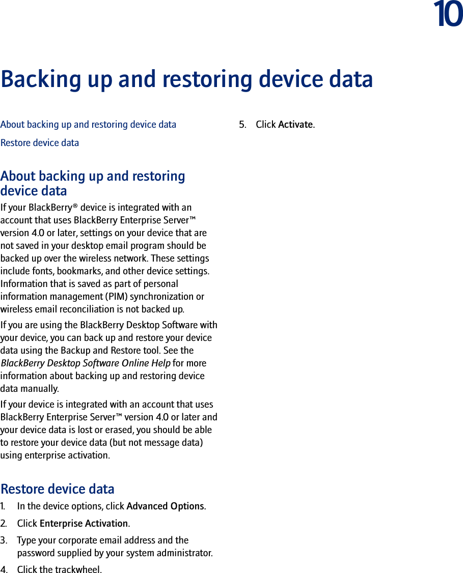 10Backing up and restoring device dataAbout backing up and restoring device dataRestore device dataAbout backing up and restoring device dataIf your BlackBerry® device is integrated with an account that uses BlackBerry Enterprise Server™ version 4.0 or later, settings on your device that are not saved in your desktop email program should be backed up over the wireless network. These settings include fonts, bookmarks, and other device settings. Information that is saved as part of personal information management (PIM) synchronization or wireless email reconciliation is not backed up.If you are using the BlackBerry Desktop Software with your device, you can back up and restore your device data using the Backup and Restore tool. See the BlackBerry Desktop Software Online Help for more information about backing up and restoring device data manually.If your device is integrated with an account that uses BlackBerry Enterprise Server™ version 4.0 or later and your device data is lost or erased, you should be able to restore your device data (but not message data) using enterprise activation.Restore device data1. In the device options, click Advanced Options.2. Click Enterprise Activation. 3. Type your corporate email address and the password supplied by your system administrator.4. Click the trackwheel. 5. Click Activate.
