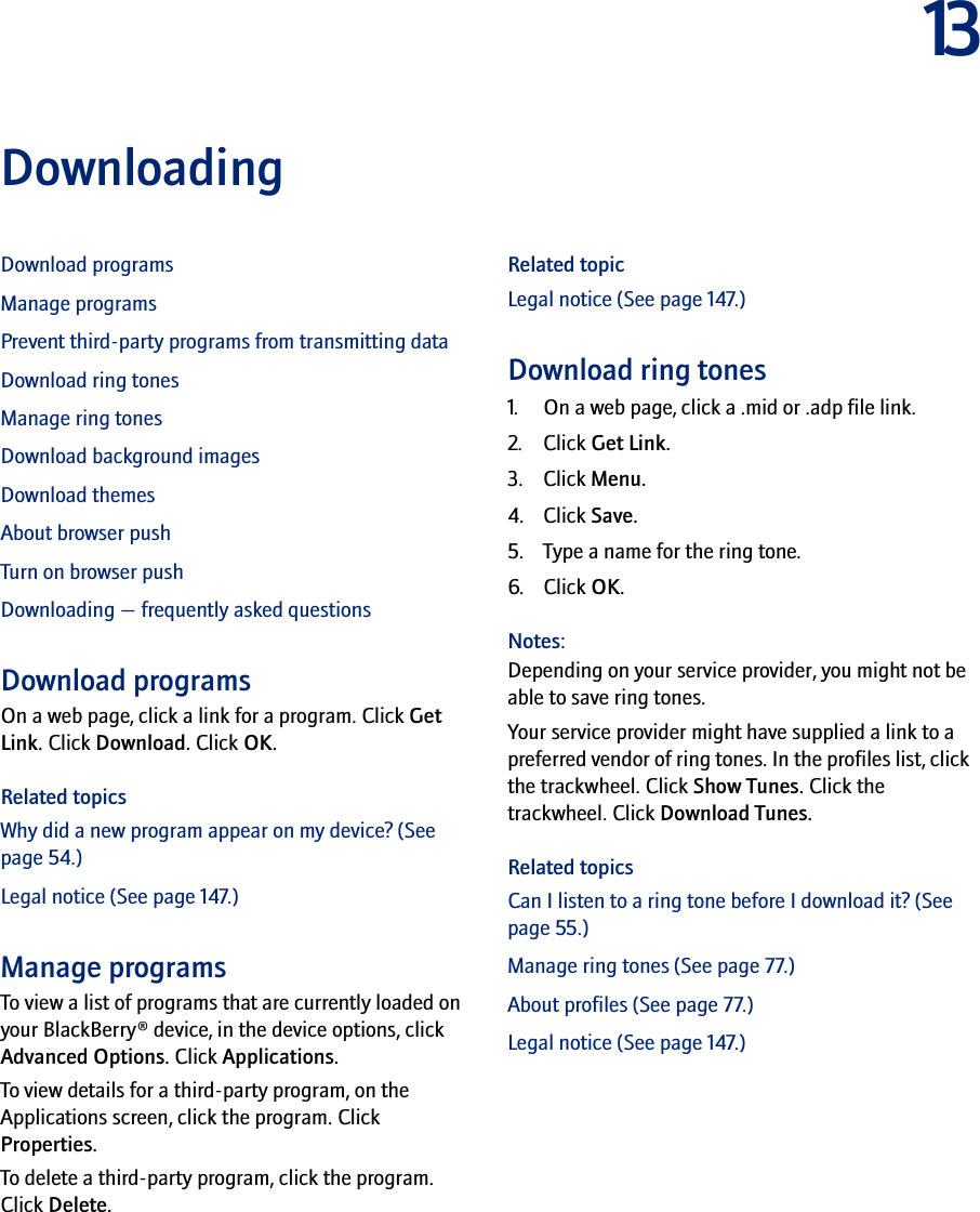13DownloadingDownload programsManage programsPrevent third-party programs from transmitting dataDownload ring tonesManage ring tonesDownload background imagesDownload themesAbout browser pushTurn on browser pushDownloading — frequently asked questionsDownload programsOn a web page, click a link for a program. Click Get Link. Click Download. Click OK.Related topicsWhy did a new program appear on my device? (See page 54.)Legal notice (See page 147.)Manage programsTo view a list of programs that are currently loaded on your BlackBerry® device, in the device options, click Advanced Options. Click Applications.To view details for a third-party program, on the Applications screen, click the program. Click Properties.To delete a third-party program, click the program. Click Delete.Related topicLegal notice (See page 147.)Download ring tones1. On a web page, click a .mid or .adp file link.2. Click Get Link.3. Click Menu.4. Click Save.5. Type a name for the ring tone.6. Click OK.Notes:Depending on your service provider, you might not be able to save ring tones.Your service provider might have supplied a link to a preferred vendor of ring tones. In the profiles list, click the trackwheel. Click Show Tunes. Click the trackwheel. Click Download Tunes.Related topicsCan I listen to a ring tone before I download it? (See page 55.)Manage ring tones (See page 77.)About profiles (See page 77.)Legal notice (See page 147.)