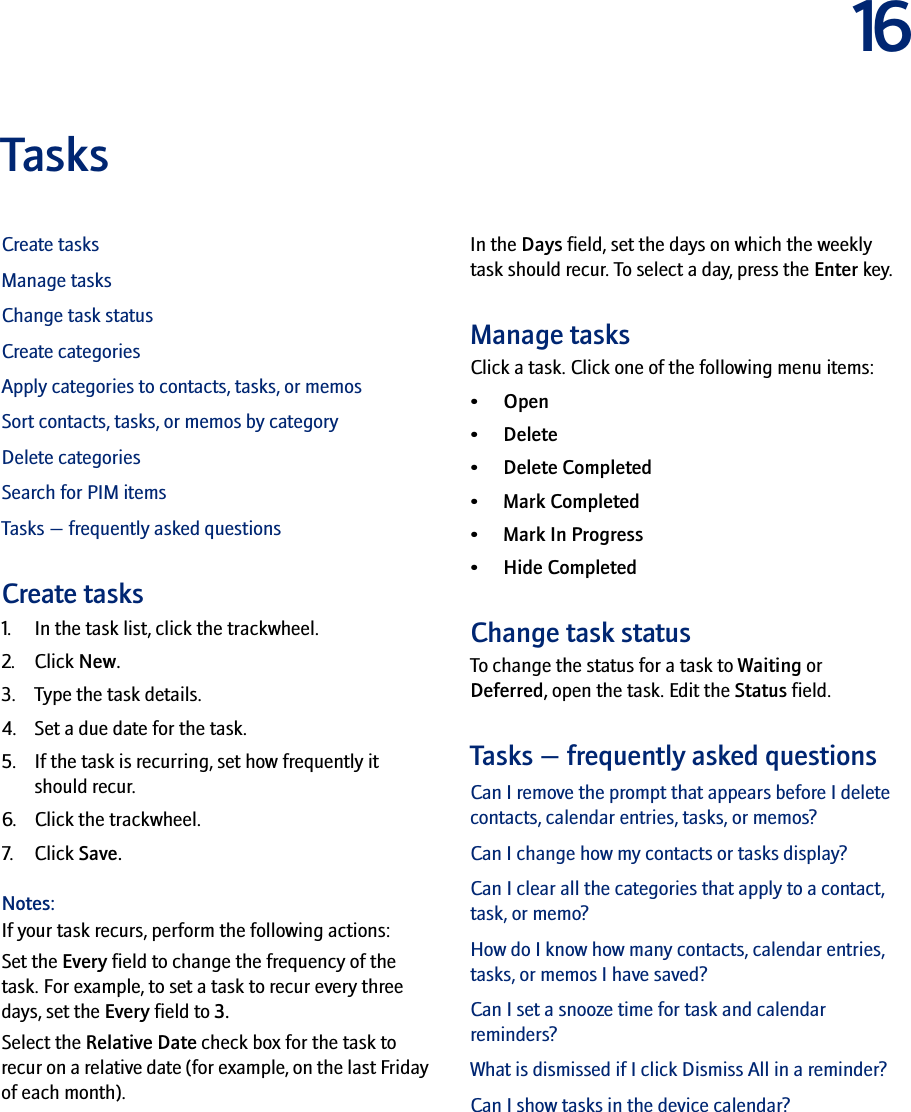 16TasksCreate tasksManage tasksChange task statusCreate categoriesApply categories to contacts, tasks, or memosSort contacts, tasks, or memos by categoryDelete categoriesSearch for PIM itemsTasks — frequently asked questionsCreate tasks1. In the task list, click the trackwheel.2. Click New.3. Type the task details.4. Set a due date for the task.5. If the task is recurring, set how frequently it should recur.6. Click the trackwheel.7. Click Save.Notes:If your task recurs, perform the following actions:Set the Every field to change the frequency of the task. For example, to set a task to recur every three days, set the Every field to 3. Select the Relative Date check box for the task to recur on a relative date (for example, on the last Friday of each month).In the Days field, set the days on which the weekly task should recur. To select a day, press the Enter key.Manage tasksClick a task. Click one of the following menu items:• Open• Delete• Delete Completed• Mark Completed•Mark In Progress•Hide CompletedChange task statusTo change the status for a task to Waiting or Deferred, open the task. Edit the Status field.Tasks — frequently asked questionsCan I remove the prompt that appears before I delete contacts, calendar entries, tasks, or memos?Can I change how my contacts or tasks display?Can I clear all the categories that apply to a contact, task, or memo?How do I know how many contacts, calendar entries, tasks, or memos I have saved?Can I set a snooze time for task and calendar reminders?What is dismissed if I click Dismiss All in a reminder?Can I show tasks in the device calendar?