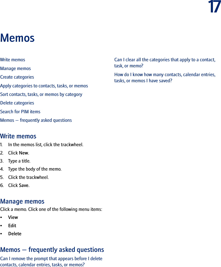 17MemosWrite memosManage memosCreate categoriesApply categories to contacts, tasks, or memosSort contacts, tasks, or memos by categoryDelete categoriesSearch for PIM itemsMemos — frequently asked questionsWrite memos1. In the memos list, click the trackwheel. 2. Click New. 3. Type a title. 4. Type the body of the memo. 5. Click the trackwheel. 6. Click Save.Manage memosClick a memo. Click one of the following menu items:•View• Edit•DeleteMemos — frequently asked questionsCan I remove the prompt that appears before I delete contacts, calendar entries, tasks, or memos?Can I clear all the categories that apply to a contact, task, or memo?How do I know how many contacts, calendar entries, tasks, or memos I have saved?