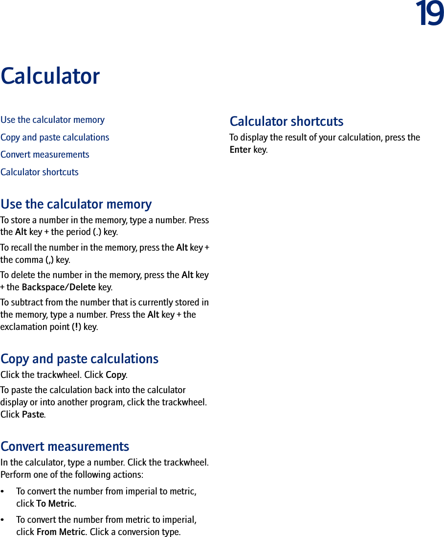 19CalculatorUse the calculator memoryCopy and paste calculationsConvert measurementsCalculator shortcutsUse the calculator memoryTo store a number in the memory, type a number. Press the Alt key + the period (.) key. To recall the number in the memory, press the Alt key + the comma (,) key.To delete the number in the memory, press the Alt key + the Backspace/Delete key.To subtract from the number that is currently stored in the memory, type a number. Press the Alt key + the exclamation point (!) key.Copy and paste calculationsClick the trackwheel. Click Copy.To paste the calculation back into the calculator display or into another program, click the trackwheel. Click Paste.Convert measurementsIn the calculator, type a number. Click the trackwheel. Perform one of the following actions:• To convert the number from imperial to metric, click To Metric. • To convert the number from metric to imperial, click From Metric. Click a conversion type.Calculator shortcutsTo display the result of your calculation, press the Enter key.