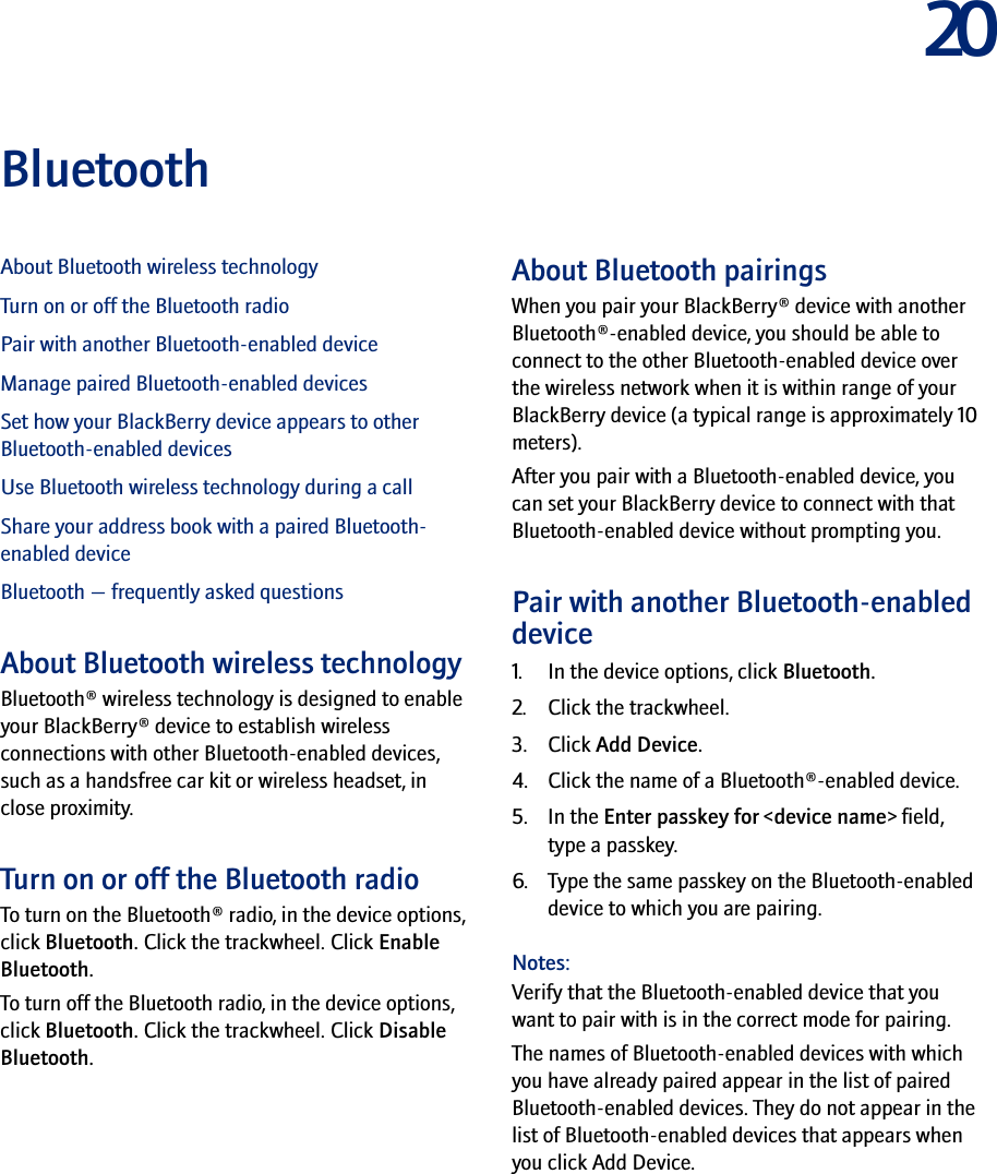 20BluetoothAbout Bluetooth wireless technologyTurn on or off the Bluetooth radioPair with another Bluetooth-enabled deviceManage paired Bluetooth-enabled devicesSet how your BlackBerry device appears to other Bluetooth-enabled devicesUse Bluetooth wireless technology during a callShare your address book with a paired Bluetooth-enabled deviceBluetooth — frequently asked questionsAbout Bluetooth wireless technologyBluetooth® wireless technology is designed to enable your BlackBerry® device to establish wireless connections with other Bluetooth-enabled devices, such as a handsfree car kit or wireless headset, in close proximity.Turn on or off the Bluetooth radioTo turn on the Bluetooth® radio, in the device options, click Bluetooth. Click the trackwheel. Click Enable Bluetooth.To turn off the Bluetooth radio, in the device options, click Bluetooth. Click the trackwheel. Click Disable Bluetooth.About Bluetooth pairingsWhen you pair your BlackBerry® device with another Bluetooth®-enabled device, you should be able to connect to the other Bluetooth-enabled device over the wireless network when it is within range of your BlackBerry device (a typical range is approximately 10 meters).After you pair with a Bluetooth-enabled device, you can set your BlackBerry device to connect with that Bluetooth-enabled device without prompting you.Pair with another Bluetooth-enabled device1. In the device options, click Bluetooth.2. Click the trackwheel.3. Click Add Device.4. Click the name of a Bluetooth®-enabled device. 5. In the Enter passkey for &lt;device name&gt; field, type a passkey.6. Type the same passkey on the Bluetooth-enabled device to which you are pairing.Notes:Verify that the Bluetooth-enabled device that you want to pair with is in the correct mode for pairing.The names of Bluetooth-enabled devices with which you have already paired appear in the list of paired Bluetooth-enabled devices. They do not appear in the list of Bluetooth-enabled devices that appears when you click Add Device.