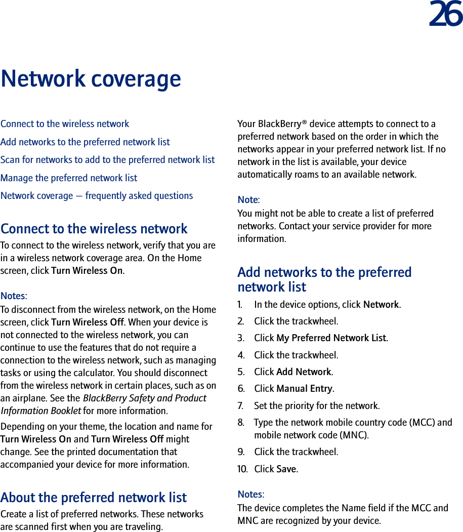 26Network coverageConnect to the wireless networkAdd networks to the preferred network listScan for networks to add to the preferred network listManage the preferred network listNetwork coverage — frequently asked questionsConnect to the wireless networkTo connect to the wireless network, verify that you are in a wireless network coverage area. On the Home screen, click Turn Wireless On.Notes:To disconnect from the wireless network, on the Home screen, click Turn Wireless Off. When your device is not connected to the wireless network, you can continue to use the features that do not require a connection to the wireless network, such as managing tasks or using the calculator. You should disconnect from the wireless network in certain places, such as on an airplane. See the BlackBerry Safety and Product Information Booklet for more information.Depending on your theme, the location and name for Turn Wireless On and Turn Wireless Off might change. See the printed documentation that accompanied your device for more information.About the preferred network listCreate a list of preferred networks. These networks are scanned first when you are traveling.Your BlackBerry® device attempts to connect to a preferred network based on the order in which the networks appear in your preferred network list. If no network in the list is available, your device automatically roams to an available network.Note:You might not be able to create a list of preferred networks. Contact your service provider for more information.Add networks to the preferred network list1. In the device options, click Network.2. Click the trackwheel.3. Click My Preferred Network List.4. Click the trackwheel.5. Click Add Network.6. Click Manual Entry.7. Set the priority for the network.8. Type the network mobile country code (MCC) and mobile network code (MNC).9. Click the trackwheel.10. Click Save.Notes:The device completes the Name field if the MCC and MNC are recognized by your device.