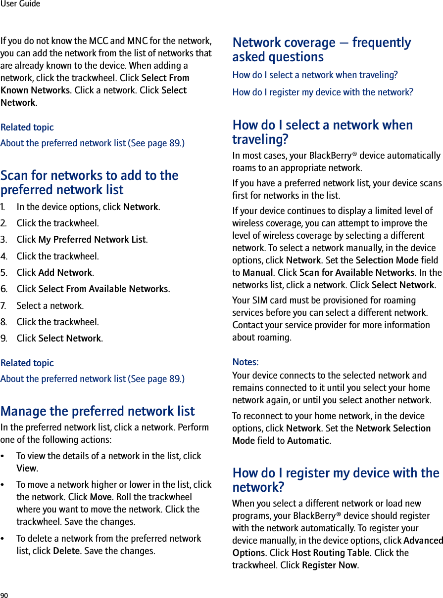 90User GuideIf you do not know the MCC and MNC for the network, you can add the network from the list of networks that are already known to the device. When adding a network, click the trackwheel. Click Select From Known Networks. Click a network. Click Select Network.Related topicAbout the preferred network list (See page 89.)Scan for networks to add to the preferred network list1. In the device options, click Network.2. Click the trackwheel.3. Click My Preferred Network List.4. Click the trackwheel.5. Click Add Network.6. Click Select From Available Networks.7. Select a network.8. Click the trackwheel.9. Click Select Network.Related topicAbout the preferred network list (See page 89.)Manage the preferred network listIn the preferred network list, click a network. Perform one of the following actions:• To view the details of a network in the list, click View.• To move a network higher or lower in the list, click the network. Click Move. Roll the trackwheel where you want to move the network. Click the trackwheel. Save the changes.• To delete a network from the preferred network list, click Delete. Save the changes.Network coverage — frequently asked questionsHow do I select a network when traveling?How do I register my device with the network?How do I select a network when traveling?In most cases, your BlackBerry® device automatically roams to an appropriate network. If you have a preferred network list, your device scans first for networks in the list.If your device continues to display a limited level of wireless coverage, you can attempt to improve the level of wireless coverage by selecting a different network. To select a network manually, in the device options, click Network. Set the Selection Mode field to Manual. Click Scan for Available Networks. In the networks list, click a network. Click Select Network.Your SIM card must be provisioned for roaming services before you can select a different network. Contact your service provider for more information about roaming.Notes:Your device connects to the selected network and remains connected to it until you select your home network again, or until you select another network. To reconnect to your home network, in the device options, click Network. Set the Network Selection Mode field to Automatic.How do I register my device with the network?When you select a different network or load new programs, your BlackBerry® device should register with the network automatically. To register your device manually, in the device options, click Advanced Options. Click Host Routing Table. Click the trackwheel. Click Register Now.