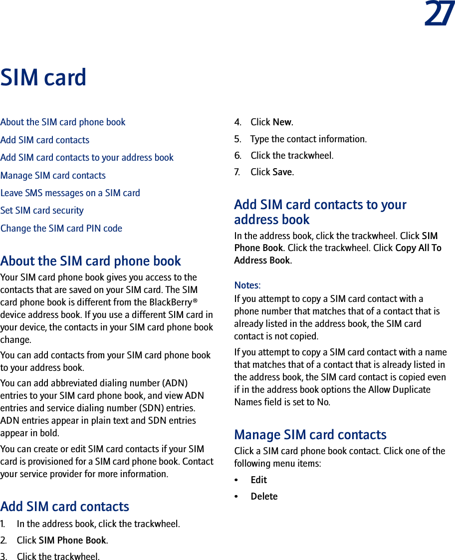 27SIM cardAbout the SIM card phone bookAdd SIM card contactsAdd SIM card contacts to your address bookManage SIM card contactsLeave SMS messages on a SIM cardSet SIM card securityChange the SIM card PIN codeAbout the SIM card phone bookYour SIM card phone book gives you access to the contacts that are saved on your SIM card. The SIM card phone book is different from the BlackBerry® device address book. If you use a different SIM card in your device, the contacts in your SIM card phone book change. You can add contacts from your SIM card phone book to your address book.You can add abbreviated dialing number (ADN) entries to your SIM card phone book, and view ADN entries and service dialing number (SDN) entries. ADN entries appear in plain text and SDN entries appear in bold.You can create or edit SIM card contacts if your SIM card is provisioned for a SIM card phone book. Contact your service provider for more information.Add SIM card contacts1. In the address book, click the trackwheel.2. Click SIM Phone Book.3. Click the trackwheel.4. Click New.5. Type the contact information.6. Click the trackwheel.7. Click Save.Add SIM card contacts to your address bookIn the address book, click the trackwheel. Click SIM Phone Book. Click the trackwheel. Click Copy All To Address Book.Notes:If you attempt to copy a SIM card contact with a phone number that matches that of a contact that is already listed in the address book, the SIM card contact is not copied.If you attempt to copy a SIM card contact with a name that matches that of a contact that is already listed in the address book, the SIM card contact is copied even if in the address book options the Allow Duplicate Names field is set to No.Manage SIM card contactsClick a SIM card phone book contact. Click one of the following menu items:• Edit• Delete